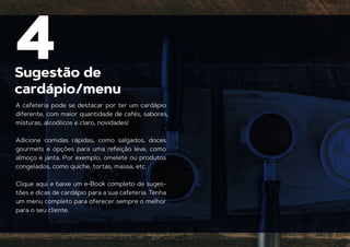 Sugestão de
cardápio/menu
4
A cafeteria pode se destacar por ter um cardápio
diferente, com maior quantidade de cafés, sabores,
misturas, alcoólicos e claro, novidades!
Adicione comidas rápidas, como salgados, doces
gourmets e opções para uma refeição leve, como
almoço e janta. Por exemplo, omelete ou produtos
congelados, como quiche, tortas, massa, etc.
Clique aqui e baixe um e-Book completo de suges-
tões e dicas de cardápio para a sua cafeteria. Tenha
um menu completo para oferecer sempre o melhor
para o seu cliente.
 