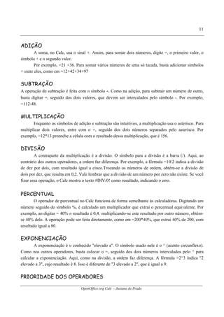 OpenOffice.org Calc – Jusiana do Prado
11
ADIÇÃO
A soma, no Calc, usa o sinal +. Assim, para somar dois números, digite =, o primeiro valor, o
símbolo + e o segundo valor.
Por exemplo, =21 +36. Para somar vários números de uma só tacada, basta adicionar símbolos
+ entre eles, como em =12+42+34+97
SUBTRAÇÃO
A operação de subtração é feita com o símbolo -. Como na adição, para subtrair um número de outro,
basta digitar =, seguido dos dois valores, que devem ser intercalados pelo símbolo -. Por exemplo,
=112-48.
MULTIPLICAÇÃO
Enquanto os símbolos de adição e subtração são intuitivos, a multiplicação usa o asterisco. Para
multiplicar dois valores, entre com o =, seguido dos dois números separados pelo asterisco. Por
exemplo, =12*13 preenche a célula com o resultado dessa multiplicação, que é 156.
DIVISÃO
A contraparte da multiplicação é a divisão. O símbolo para a divisão é a barra (/). Aqui, ao
contrário dos outros operadores, a ordem faz diferença. Por exemplo, a fórmula =10/2 indica a divisão
de dez por dois, com resultado igual a cinco.Trocando os números de ordem, obtém-se a divisão de
dois por dez, que resulta em 0,2. Vale lembrar que a divisão de um número por zero não existe. Se você
fizer essa operação, o Calc mostra o texto #DIV/0! como resultado, indicando o erro.
PERCENTUAL
O operador de percentual no Calc funciona de forma semelhante às calculadoras. Digitando um
número seguido do símbolo %, é calculado um multiplicador que extrai o percentual equivalente. Por
exemplo, ao digitar = 40% o resultado é 0,4. multiplicando-se este resultado por outro número, obtém-
se 40% dele. A operação pode ser feita diretamente, como em =200*40%, que extrai 40% de 200, com
resultado igual a 80.
EXPONENCIAÇÃO
A exponenciação é o conhecido "elevado a". O símbolo usado nele é o ^ (acento circunflexo).
Como nos outros operadores, basta colocar o =, seguido dos dois números intercalados pelo ^ para
calcular a exponenciação. Aqui, como na divisão, a ordem faz diferença. A fórmula =2^3 indica "2
elevado a 3", cujo resultado é 8. Isso é diferente de "3 elevado a 2", que é igual a 9.
PRIORIDADE DOS OPERADORES
 