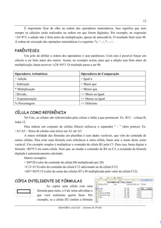 OpenOffice.org Calc – Jusiana do Prado
12
É importante ficar de olho na ordem dos operadores matemáticos. Isso significa que nem
sempre os cálculos serão realizados na ordem em que forem digitados. Por exemplo, na expressão
=24+8*3, a adição não é feita antes da multiplicação, apesar de antecedê-la. O resultado final seria 48.
A ordem de execução das operações matemáticas é a seguinte: %, ^ , /, *, -, +.
PARÊNTESES
Um jeito de driblar a ordem dos operadores é usar parênteses. Com eles é possível forçar um
cálculo a ser feito antes dos outros. Assim, no exemplo acima, para que a adição seja feita antes da
multiplicação, basta escrever =(24+8)*3. O resultado passa a ser 96.
Operadores Aritméticos Operadores de Comparação
+ Adição = Igual a
- Subtração > Maior que
* Multiplicação < Menor que
/ Divisão >= Maior ou Igual
^ Exponenciação <= Menor ou Igual
% Percentagem <> Diferente
CÉLULA COMO REFERÊNCIA
No Calc, as células são referenciadas pela coluna e linha a que pertencem. Ex. B12 – coluna B,
linha 12.
Para indicar um conjunto de células (bloco) utiliza-se o separador “ : ” (dois pontos). Ex.
=A1:A3 – bloco de células com início em A1 até A3.
A maior utilidade das fórmulas em planilhas é usar dados variáveis, que vêm do conteúdo de
outras células. Para criar uma fórmula com referência à outra célula, basta usar o nome desta como
variável. Um exemplo simples é multiplicar o conteúdo da célula B3 pela C3. Para isso, basta digitar a
fórmula =B3*C3 em outra célula. Note que, ao mudar o conteúdo de B3 ou C3, o resultado da fórmula
digitada é automaticamente calculado.
Outros exemplos:
= D4*20 (valor do conteúdo da célula D4 multiplicado por 20)
=C12+E13(valor do conteúdo da célula C12 adicionado ao da célula E13)
=(H7+I8)*C12 (valor da soma das células H7 e I8 multiplicado pelo valor da célula C12).
CÓPIA INTELIGENTE DE FÓRMULAS
Ao copiar uma célula com uma
fórmula para outra, o Calc tenta adivinhar o
que você realmente queria fazer. Por
exemplo, se a célula D2 contém a fórmula
 