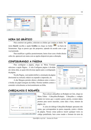 OpenOffice.org Calc – Jusiana do Prado
14
HORA DO GRÁFICO
Para construir um gráfico, selecione as células que contêm os dados. No
menu Inserir escolha a opção Gráfico ou clique no botão na barra de
ferramentas. Siga os passos que são propostos, optando de acordo com o que
você pretende.
Para modificar o gráfico posteriormente, basta clicar com o botão direito
sobre ele, aparecerá um menu com as opções disponíveis para a alteração.
CONFIGURANDO A PÁGINA
Para configurar a página, clique no Menu Formato
selecione a opção Página... A tela Configurar página é dividida
em várias abas, as quais têm diversas opções para a configuração
da página.
Na aba Página, você poderá definir a orientação da página
(horizontal ou vertical); reduzir ou expandir a impressão, etc.
A aba Margens permite alterar a distância entre o texto e
a bordas do papel (margens da folha). Permite também centrar o
conteúdo verticalmente ou horizontalmente na folha.
CABEÇALHOS E RODAPÉS
Para colocar cabeçalhos ou Rodapés no Calc, clique no
Menu Editar - Cabeçalhos/Rodapés. Cabeçalhos e rodapés
podem ter textos que o usuário quiser, porém, existem dados
prontos para serem inseridos, como data e hora, número da
página, etc.
A caixa de diálogo Cabeçalhos/Rodapés apresenta três
zonas, que correspondem às partes esquerda, centro e direita
da página. Nessas zonas pode-se inserir qualquer texto ou
código predefinido, bem como mudar o formato do texto de
 