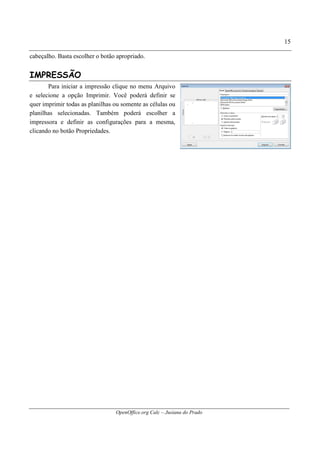 OpenOffice.org Calc – Jusiana do Prado
15
cabeçalho. Basta escolher o botão apropriado.
IMPRESSÃO
Para iniciar a impressão clique no menu Arquivo
e selecione a opção Imprimir. Você poderá definir se
quer imprimir todas as planilhas ou somente as células ou
planilhas selecionadas. Também poderá escolher a
impressora e definir as configurações para a mesma,
clicando no botão Propriedades.
 