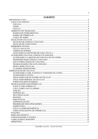 OpenOffice.org Calc – Jusiana do Prado
3
SUMÁRIO
OPENOFFICE CALC............................................................................................................................... 4
O QUE É PLANILHA? ........................................................................................................................ 4
COLUNA.......................................................................................................................................... 4
LINHA .............................................................................................................................................. 4
CÉLULA........................................................................................................................................... 4
AMBIENTE DE TRABALHO............................................................................................................. 4
BARRAS DE FERRAMENTAS...................................................................................................... 5
BARRA DE FÓRMULAS................................................................................................................ 5
CAIXA DE NOME........................................................................................................................... 5
SELEÇÃO DE CÉLULAS ................................................................................................................... 6
SELEÇÃO DE LINHAS E COLUNAS ........................................................................................... 6
SELEÇÃO DE CONJUNTOS.......................................................................................................... 6
PRIMEIROS TEXTOS......................................................................................................................... 6
CÉLULA NO ALVO........................................................................................................................ 6
CORREÇÃO RÁPIDA..................................................................................................................... 7
APAGANDO O CONTEÚDO DE UMA CÉLULA........................................................................ 7
ALTERANDO COLUNAS, LINHAS E PLANILHAS....................................................................... 7
ALTERANDO A LARGURA DA COLUNA OU DA LINHA ...................................................... 7
INSERINDO MAIS LINHAS E COLUNAS................................................................................... 8
EXCLUINDO LINHAS OU COLUNAS......................................................................................... 8
TRABALHANDO COM AS PLANILHAS..................................................................................... 8
MESCLANDO CÉLULAS............................................................................................................... 8
CLASSIFICANDO DADOS ............................................................................................................ 8
FORMATAÇÃO DE CÉLULAS ............................................................................................................. 9
ALTERANDO A COR, O ESTILO E TAMANHO DA LETRA.................................................... 9
ALINHANDO O TEXTO................................................................................................................. 9
APLICANDO COR DE FUNDO AS CÉLULAS............................................................................ 9
APLICANDO BORDAS ÀS CÉLULAS ......................................................................................... 9
FORMATOS DOS NÚMEROS ..................................................................................................... 10
TRABALHANDO COM FÓRMULAS ............................................................................................. 10
O QUE É UMA FÓRMULA? ........................................................................................................ 10
CALC COMO CALCULADORA.................................................................................................. 10
ADIÇÃO......................................................................................................................................... 11
SUBTRAÇÃO ................................................................................................................................ 11
MULTIPLICAÇÃO........................................................................................................................ 11
DIVISÃO ........................................................................................................................................ 11
PERCENTUAL............................................................................................................................... 11
EXPONENCIAÇÃO....................................................................................................................... 11
PRIORIDADE DOS OPERADORES ............................................................................................ 11
PARÊNTESES................................................................................................................................ 12
CÉLULA COMO REFERÊNCIA .................................................................................................. 12
CÓPIA INTELIGENTE DE FÓRMULAS..................................................................................... 12
FUNÇÕES .......................................................................................................................................... 13
HORA DO GRÁFICO........................................................................................................................ 14
CONFIGURANDO A PÁGINA......................................................................................................... 14
CABEÇALHOS E RODAPÉS ........................................................................................................... 14
IMPRESSÃO ...................................................................................................................................... 15
 