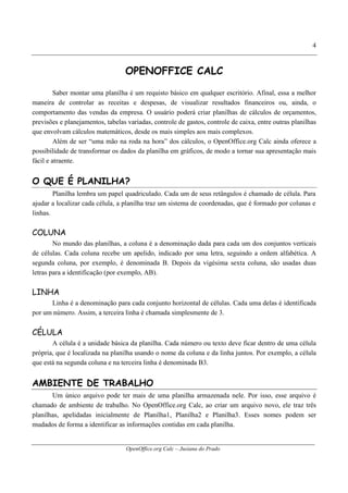 OpenOffice.org Calc – Jusiana do Prado
4
OPENOFFICE CALC
Saber montar uma planilha é um requisto básico em qualquer escritório. Afinal, essa a melhor
maneira de controlar as receitas e despesas, de visualizar resultados financeiros ou, ainda, o
comportamento das vendas da empresa. O usuário poderá criar planilhas de cálculos de orçamentos,
previsões e planejamentos, tabelas variadas, controle de gastos, controle de caixa, entre outras planilhas
que envolvam cálculos matemáticos, desde os mais simples aos mais complexos.
Além de ser “uma mão na roda na hora” dos cálculos, o OpenOffice.org Calc ainda oferece a
possibilidade de transformar os dados da planilha em gráficos, de modo a tornar sua apresentação mais
fácil e atraente.
O QUE É PLANILHA?
Planilha lembra um papel quadriculado. Cada um de seus retângulos é chamado de célula. Para
ajudar a localizar cada célula, a planilha traz um sistema de coordenadas, que é formado por colunas e
linhas.
COLUNA
No mundo das planilhas, a coluna é a denominação dada para cada um dos conjuntos verticais
de células. Cada coluna recebe um apelido, indicado por uma letra, seguindo a ordem alfabética. A
segunda coluna, por exemplo, é denominada B. Depois da vigésima sexta coluna, são usadas duas
letras para a identificação (por exemplo, AB).
LINHA
Linha é a denominação para cada conjunto horizontal de células. Cada uma delas é identificada
por um número. Assim, a terceira linha é chamada simplesmente de 3.
CÉLULA
A célula é a unidade básica da planilha. Cada número ou texto deve ficar dentro de uma célula
própria, que é localizada na planilha usando o nome da coluna e da linha juntos. Por exemplo, a célula
que está na segunda coluna e na terceira linha é denominada B3.
AMBIENTE DE TRABALHO
Um único arquivo pode ter mais de uma planilha armazenada nele. Por isso, esse arquivo é
chamado de ambiente de trabalho. No OpenOffice.org Calc, ao criar um arquivo novo, ele traz três
planilhas, apelidadas inicialmente de Planilha1, Planilha2 e Planilha3. Esses nomes podem ser
mudados de forma a identificar as informações contidas em cada planilha.
 