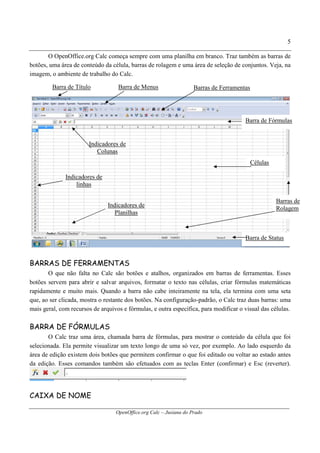 OpenOffice.org Calc – Jusiana do Prado
5
O OpenOffice.org Calc começa sempre com uma planilha em branco. Traz também as barras de
botões, uma área de conteúdo da célula, barras de rolagem e uma área de seleção de conjuntos. Veja, na
imagem, o ambiente de trabalho do Calc.
BARRAS DE FERRAMENTAS
O que não falta no Calc são botões e atalhos, organizados em barras de ferramentas. Esses
botões servem para abrir e salvar arquivos, formatar o texto nas células, criar fórmulas matemáticas
rapidamente e muito mais. Quando a barra não cabe inteiramente na tela, ela termina com uma seta
que, ao ser clicada, mostra o restante dos botões. Na configuração-padrão, o Calc traz duas barras: uma
mais geral, com recursos de arquivos e fórmulas, e outra específica, para modificar o visual das células.
BARRA DE FÓRMULAS
O Calc traz uma área, chamada barra de fórmulas, para mostrar o conteúdo da célula que foi
selecionada. Ela permite visualizar um texto longo de uma só vez, por exemplo. Ao lado esquerdo da
área de edição existem dois botões que permitem confirmar o que foi editado ou voltar ao estado antes
da edição. Esses comandos também são efetuados com as teclas Enter (confirmar) e Esc (reverter).
CAIXA DE NOME
Barra de Título Barra de Menus Barras de Ferramentas
Barra de Fórmulas
Barras de
Rolagem
Células
Barra de Status
Indicadores de
Planilhas
Indicadores de
linhas
Indicadores de
Colunas
 