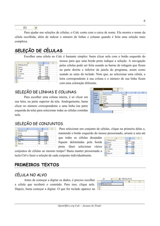 OpenOffice.org Calc – Jusiana do Prado
6
Para ajudar nas seleções de células, o Calc conta com a caixa de nome. Ela mostra o nome da
célula escolhida, além de indicar o número de linhas e colunas quando é feita uma seleção mais
complexa.
SELEÇÃO DE CÉLULAS
Escolher uma célula no Calc é bastante simples: basta clicar nela com o botão esquerdo do
mouse para que uma borda preta indique a seleção. A navegação
pelas células pode ser feita usando as barras de rolagem que ficam
na parte direita e inferior da janela do programa, assim como
usando as setas do teclado. Note que, ao selecionar uma célula, a
letra correspondente à sua coluna e o número de sua linha ficam
com uma coloração diferente.
SELEÇÃO DE LINHAS E COLUNAS
Para escolher uma coluna inteira, é só clicar em
sua letra, na parte superior da tela. Analogamente, basta
clicar no número correspondente a uma linha (na parte
esquerda da tela) para selecionar todas as células contidas
nela.
SELEÇÃO DE CONJUNTOS
Para selecionar um conjunto de células, clique na primeira delas e,
mantendo o botão esquerdo do mouse pressionado, arraste a seta até
que todas as células desejadas
fiquem delimitadas pela borda
preta. Quer selecionar vários
conjuntos de células ao mesmo tempo? Basta manter pressionada a
tecla Ctrl e fazer a seleção de cada conjunto individualmente.
PRIMEIROS TEXTOS
CÉLULA NO ALVO
Antes de começar a digitar os dados, é preciso escolher
a célula que receberá o conteúdo. Para isso, clique nela.
Depois, basta começar a digitar. O que for teclado aparece na
 