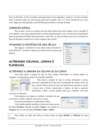 OpenOffice.org Calc – Jusiana do Prado
7
barra de fórmulas. O Calc reconhece automaticamente textos digitados e números. Se forem entrados
letras e números juntos em uma mesma célula (por exemplo, Ano 1), o Excel classificará isso como
texto. Depois de cada digitação, tecle ENTER para confirmar a entrada de dados.
CORREÇÃO RÁPIDA
Para corrigir o texto ou o número de uma célula, basta clicar nela e digitar o novo conteúdo. O
Calc substitui o que estava anteriormente na célula automaticamente. Caso você desista da modificação
antes de pressionar ENTER, basta pressionar a tecla ESC ou clicar no botão com um X, localizado na
barra de fórmulas. Fazendo isso, o texto original volta à célula.
APAGANDO O CONTEÚDO DE UMA CÉLULA
Para apagar o conteúdo de uma célula, basta selecioná-la e
teclar DELETE. Assinale as opções que deseja excluir na janela que
aparece.
ALTERANDO COLUNAS, LINHAS E
PLANILHAS
ALTERANDO A LARGURA DA COLUNA OU DA LINHA
Você pode alterar a largura de uma ou mais colunas selecionadas. As formas podem ser
"manuais" ou automáticas, através de comando específico.
Para alterar a largura de uma só coluna, utilizando o mouse,
posicione o apontador do mouse entre um indicador de coluna e outro, até
que o mesmo tenha a forma de uma seta bidirecional; pressione e arraste
o mouse para a direita, aumentando a largura, ou para a esquerda,
diminuindo, e libere o mouse quando achar que o tamanho está como
você quer ou necessita.
Uma pequena caixa aparece, exibindo o tamanho em que
se encontra a coluna, enquanto você move o mouse.
O mesmo procedimento é usado para as linhas.
Você também poderá modificar a altura da coluna através
do Menu Formato, clicando na opção Coluna e em seguida em
Largura. Ou, no caso de linhas, Formato- Linha - Altura.
Para ocultar ou exibir uma linha ou coluna clique na opção Ocultar ou Mostrar do menu
Formato.
 