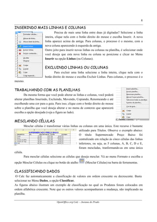 OpenOffice.org Calc – Jusiana do Prado
8
INSERINDO MAIS LINHAS E COLUNAS
Precisa de mais uma linha entre duas já digitadas? Selecione a linha
inteira, clique nela com o botão direito do mouse e escolha Inserir. A nova
linha aparece acima da antiga. Para colunas, o processo é o mesmo, com a
nova coluna aparecendo à esquerda da antiga.
Outro jeito para inserir novas linhas ou colunas na planilha, é selecionar onde
você deseja que esta nova linha ou coluna se posicione e clicar no Menu
Inserir na opção Linhas (ou Colunas).
EXCLUINDO LINHAS OU COLUNAS
Para excluir uma linha selecione a linha inteira, clique nela com o
botão direito do mouse e escolha Excluir Linhas. Para colunas, o processo é o
mesmo.
TRABALHANDO COM AS PLANILHAS
Da mesma forma que você pode alterar as linhas e colunas, você poderá
alterar planilhas Inserindo, Excluindo, Movendo, Copiando, Renomeando e até
escolhendo uma cor para a guia. Para isso, clique com o botão direito do mouse
sobre a planilha que você deseja alterar e no menu de contexto que aparecerá
escolha a opção desejada (veja a figura ao lado).
MESCLANDO CÉLULAS
Mesclar células é transformar várias linhas ou colunas em uma única. Este recurso é bastante
utilizado para Títulos. Observe o exemplo abaixo:
O título Supermercado Preço Baixo foi
centralizado em relação às cinco células das linhas
inferiores, ou seja, as 5 colunas, A, B, C, D e E,
foram mescladas, tranformando-as em uma única
célula.
Para mesclar células selecione as células que deseja mesclar. Vá ao menu Formato e escolha a
opção Mesclar Células ou clique no botão de atalho (Mesclar Células) na barra de ferramentas.
CLASSIFICANDO DADOS
O Calc faz automaticamente a classificação de valores em ordem crescente ou decrescente. Basta
selecionar no Menu Dados, a opção Classificar.
As figuras abaixo ilustram um exemplo de classificação no qual os Produtos foram colocados em
ordem alfabética crescente. Note que os outros valores acompanharam a mudança, não implicando na
planilha.
 