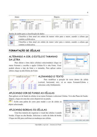 OpenOffice.org Calc – Jusiana do Prado
9
Antes: Depois:
Botões de atalho para a classificação de dados:
Classifica a lista atual em ordem do menor valor para o maior, usando a coluna que
contém a célula ativa.
Classifica a lista atual em ordem do maior valor para o menor, usando a coluna que
contém a célula ativa.
FORMATAÇÃO DE CÉLULAS
ALTERANDO A COR, O ESTILO E TAMANHO
DA LETRA
Para alterar a letra da(s) célula(s) selecionada(s) clique no
menu Formato e escolha a opção Células.Vá à aba Fonte. Você
poderá alterar o tipo da fonte e o tamanho. Para aplicar outros
efeitos clique na aba Efeitos de Fonte.
ALINHANDO O TEXTO
Para modificar a posição do texto dentro da célula
(vertical, horizontal, etc), vá ao menu Formato/Células e
selecione a aba Alinhamento.
APLICANDO COR DE FUNDO AS CÉLULAS
Para aplicar cor de fundo às células vá ao menu Formato e selecione Células. Vá à aba Plano de Fundo.
Depois, clique em uma das cores disponíveis na janela.
: Exibe uma paleta de cores para mudar a cor da célula ou
objeto selecionado.
APLICANDO BORDAS ÀS CÉLULAS
Uma boa maneira de organizar o visual das células é usando
bordas. Clique na aba Bordas. Selecione o estilo da linha da borda.
Clique em OK para confirmar as mudanças nas células.
 