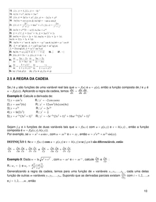 2.5 A REGRA DA CADEIA
Se f e g são funções de uma variável real tais que w = fu e u = gx, então a função composta de f e g é
w = fgx. Aplicando a regra da cadeia, temos dw
dx
= dw
du
du
dx
.
Exemplo 8: Calcule a derivada de:
1) y = cos2
x R.: y′
= −2cosxsenx
2) y = sen3
4x R.: y′
= 12sen2
4xcos4x
3) y = e2x
R.: y′
= 2e2x
4) y = ln2x2
 R.: y′
= 2
x
5) y = e−3x
3x2
+ 13
R.: y′
= −3e−3x
3x2
+ 13
+ 18xe−3x
3x2
+ 12
Sejam f,g e h funções de duas variáveis tais que w = fu,v com u = gx,y e v = hx,y , então a função
composta é w = fgx,y,hx,y.
Por exemplo, se w = u2
+ usinv , com u = xe2y
e v = xy , então w = x2
e4y
+ xe2y
sinxy.
DEFINIÇÃO 1: Se w = fu,v com u = gx,y e v = hx,y e se f,g e h são diferenciáveis, então
∂w
∂x
= ∂w
∂u
∂u
∂x
+ ∂w
∂v
∂v
∂x
e ∂w
∂y
= ∂w
∂u
∂u
∂y
+ ∂w
∂v
∂v
∂y
Exemplo 9: Dada w = ln u2
+ v2
, com u = xey
e v = xe−y
, calcule ∂w
∂x
e ∂w
∂y
:
R.: wx = 1
x e wy = e2y
− e−2y
e2y
+ e−2y
Generalizando a regra da cadeia, temos para uma função de n variáveis x1,x2,...,xn , cada uma delas
função de outras m variáveis y1,y2,...,ym. Supondo que as derivadas parciais existam
∂xi
∂yj
com i = 1,2,...,n
e j = 1,2,...,m , então
10
 