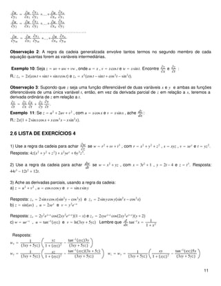 ∂u
∂y1
= ∂u
∂x1
∂x1
∂y1
+...+ ∂u
∂xn
∂xn
∂y1
∂u
∂y2
= ∂u
∂x1
∂x1
∂y2
+...+ ∂u
∂xn
∂xn
∂y2
.................................................
∂u
∂ym
= ∂u
∂x1
∂x1
∂ym
+...+ ∂u
∂xn
∂xn
∂ym
Observação 2: A regra da cadeia generalizada envolve tantos termos no segundo membro de cada
equação quantas forem as variáveis intermediárias.
Exemplo 10: Seja z = uv + uw + vw , onde u = x , v = xcost e w = xsint. Encontre ∂z
∂x
e ∂z
∂t
:
R.: zx = 2xcost + sint + sintcost e zt = x2
cost − sint + cos2
t − sin2
t.
Observação 3: Supondo que z seja uma função diferenciável de duas variáveis x e y e ambas as funções
diferenciáveis de uma única variável t, então, em vez da derivada parcial de z em relação a x, teremos a
derivada ordinária de z em relação a t.
∂z
∂t
= ∂z
∂x
∂x
∂t
+ ∂z
∂y
∂y
∂t
.
Exemplo 11: Se z = u2
+ 2uv + v2
, com u = xcosx e v = xsinx , ache dz
dx
:
R.: 2x1 + 2sinxcosx + xcos2
x − xsin2
x.
2.6 LISTA DE EXERCÍCIOS 4
1) Use a regra da cadeia para achar ∂w
∂z
se w = r2
+ sv + t3
, com r = x2
+ y2
+ z2
, s = xyz , v = xey
e t = yz2
.
Resposta: 4zx2
+ y2
+ z2
 + x2
yey
+ 6y3
z5
.
2) Use a regra da cadeia para achar dw
dt
se w = x2
+ yz , com x = 3t2
+ 1 , y = 2t − 4 e z = t3
. Resposta:
44t3
− 12t2
+ 12t.
3) Ache as derivadas parciais, usando a regra da cadeia:
a) z = u2
+ v2
, u = cosxcosy e v = sinxsiny
Resposta: zx = 2sinxcosxsin2
y − cos2
y e zy = 2sinycosysin2
x − cos2
x
b) z = sinuv , u = 2xey
e v = y2
e−x
Resposta: zx = 2y2
ey−x
cos2xy2
ey−x
1 − x e zy = 2xyey−x
cos2xy2
ey−x
y + 2
c) w = ue−v
, u = tan−1
xyz e v = ln3xy + 5yz Lembre que d
dx
tan−1
x = 1
1 + x2
Resposta:
wx = 1
3xy + 5yz
yz
1 + xyz2
−
tan−1
xyz3y
3xy + 5yz
wy = 1
3xy + 5yz
xz
1 + xyz2
−
tan−1
xyz3x + 5z
3xy + 5yz
wz = wy = 1
3xy + 5yz
xy
1 + xyz2
−
tan−1
xyz5y
3xy + 5yz
11
 