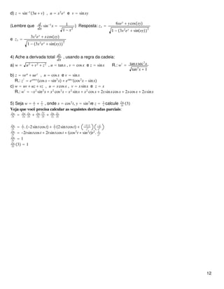 d) z = sin−1
3u + v , u = x2
ey
e v = sinxy
(Lembre que d
dx
sin−1
x = 1
1 − x2
) Resposta: zx =
6xey
+ ycosxy
1 − 3x2
ey
+ sinxy
2
e zy =
3x2
ey
+ xcosxy
1 − 3x2
ey
+ sinxy
2
4) Ache a derivada total dz
dx
, usando a regra da cadeia:
a) w = u2
+ v2
+ z2
, u = tanx , v = cosx e z = sinx R.: w′
= tanxsec2
x
tan2
x + 1
b) z = veu
+ uev
, u = cosx e v = sinx
R.: z′
= ecosx
cosx − sin2
x + esinx
cos2
x − sinx
c) w = uv + uz + vz , u = xcosx , v = xsinx e z = x
R.: w′
= −x2
sin2
x + x2
cos2
x − x2
sinx + x2
cosx + 2xsinxcosx + 2xcosx + 2xsinx
5) Seja w = x
z +
y
z , onde x = cos2
t, y = sin2
te z = 1
t calcule ∂w
∂t
3
Veja que você precisa calcular as seguintes derivadas parciais:
∂w
∂t
= ∂w
∂x
∂x
∂t
+ ∂w
∂y
∂y
∂t
+ ∂w
∂z
∂z
∂t
∂w
∂t
= 1
z .−2sintcost + 1
z 2sintcost +
−x−y
z2
−1
t2
∂w
∂t
= −2tsintcost + 2tsintcost + cos2
t + sin2
tt2
. 1
t2
∂w
∂t
= 1
∂w
∂t
3 = 1
12
 