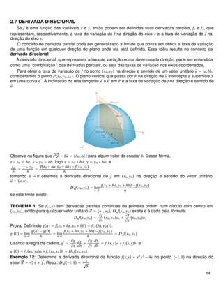 2.7 DERIVADA DIRECIONAL
Se f é uma função das variáveis x e y, então podem ser definidas suas derivadas parciais, fx e fy, que
representam, respectivamente, a taxa de variação de f na direção do eixo x e a taxa de variação de f na
direção do eixo y.
O conceito de derivada parcial pode ser generalizado a fim de que possa ser obtida a taxa de variação
de uma função em qualquer direção do plano onde ela está definida. Essa idéia resulta no conceito de
derivada direcional.
A derivada direcional, que representa a taxa de variação numa determinada direção, pode ser entendida
como uma ”combinação ” das derivadas parciais, ou seja das taxas de variação nos eixos coordenados.
Para obter a taxa de variação de f no ponto x0,y0 na direção e sentido de um vetor unitário u⃗ = a,b,
consideramos o ponto Px0,y0,z0. O plano vertical que passa por P na direção de u⃗ intercepta a superfície S
em uma curva C. A inclinação da reta tangente T a C em P é a taxa de variação de f na direção e sentido de
u⃗.
Observe na figura que PQ = hu⃗ = ha,hb para algum valor do escalar h. Dessa forma,
x − x0 = ha, y − y0 = hb, logo x = x0 + ha, y = y0 + hb, e
Δz
h
= z − z0
h
=
fx0 + ha,y0 + hb − fx0,y0
h
,
tomando h → 0 obtemos a derivada direcional de f em x0,y0 na direção e sentido do vetor unitário
u⃗ = a,b.
Dufx0,y0 = lim
h→0
fx0 + ha,y0 + hb − fx0,y0
h
se este limite existir.
TEOREMA 1: Se fx,y tem derivadas parciais contínuas de primeira ordem num círculo com centro em
x0,y0, então para qualquer vetor unitário u = u1,u2, Dufx0,y0 existe e é dada pela fórmula:
Dufx0,y0 =
∂f
∂x
x0,y0u1 +
∂f
∂y
x0,y0u2
Prova: Definindo gh = fx0 + ha,y0 + hb = fxh,yh.
g′
0 = lim
h→0
gh − g0
h
= lim
h→0
fx0 + ha,y0 + hb − fx0,y0
h
= Dufx0,y0.
Usando a regra da cadeia, g′
=
∂g
∂x
dx
dh
+
∂g
∂y
dy
dh
= fxx,ya + fyx,yb e
g′
0 = fxx0,y0a + fyx0,y0b = Dufx0,y0.
Exemplo 12: Determine a derivada direcional da função fx,y = x2
y3
− 4y no ponto −1,1 na direção do
vetor u = −2 i + j . Resp.: Duf−1,1 = 3
5
14
 