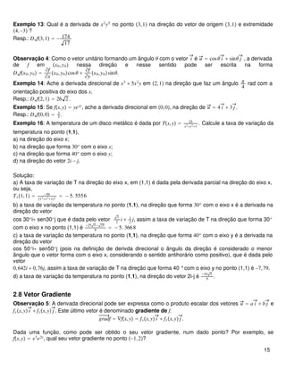 Exemplo 13: Qual é a derivada de x2
y5
no ponto 3,1 na direção do vetor de origem 3,1 e extremidade
4,−3 ?
Resp.: Duf3,1 = − 174
17
Observação 4: Como o vetor unitário formando um ângulo θ com o vetor i é u = cosθ i + sinθ j , a derivada
de f em x0,y0 nessa direção e nesse sentido pode ser escrita na forma
Dufx0,y0 =
∂f
∂x
x0,y0cosθ +
∂f
∂y
x0,y0sinθ.
Exemplo 14: Ache a derivada direcional de x3
+ 5x2
y em 2,1 na direção que faz um ângulo π
4
rad com a
orientação positiva do eixo dos x.
Resp.: Duf2,1 = 26 2 .
Exemplo 15: Se fx,y = yexy
, ache a derivada direcional em 0,0, na direção de u = 4 i + 3 j .
Resp.: Duf0,0 = 3
5
.
Exemplo 16: A temperatura de um disco metálico é dada por Tx,y = 25
x2+y2+1
. Calcule a taxa de variação da
temperatura no ponto (1,1),
a) na direção do eixo x;
b) na direção que forma 30o
com o eixo x;
c) na direção que forma 40o
com o eixo y;
d) na direção do vetor 2i − j.
Solução:
a) A taxa de variação de T na direção do eixo x, em (1,1) é dada pela derivada parcial na direção do eixo x,
ou seja,
Tx1,1 = −50
12+12+12
= − 5. 5556
b) a taxa de variação da temperatura no ponto (1,1), na direção que forma 30o
com o eixo x é a derivada na
direção do vetor
cos 30o
i+ sen30o
j que é dada pelo vetor
3
2
i + 1
2
j, assim a taxa de variação de T na direção que forma 30o
com o eixo x no ponto (1,1) é
−25 3 − 25
9
= − 5. 3668
c) a taxa de variação da temperatura no ponto (1,1), na direção que forma 40o
com o eixo y é a derivada na
direção do vetor
cos 50o
i+ sen50o
j (pois na definição de derivda direcional o ângulo da direção é considerado o menor
ãngulo que o vetor forma com o eixo x, considerando o sentido antihorário como positivo), que é dada pelo
vetor
0,642i + 0,76j, assim a taxa de variação de T na direção que forma 40 °com o eixo y no ponto (1,1) é −7,79.
d) a taxa de variação da temperatura no ponto (1,1), na direção do vetor 2i-j é
−10 5
9
.
2.8 Vetor Gradiente
Observação 5: A derivada direcional pode ser expressa como o produto escalar dos vetores u = a i + b j e
fxx,y i + fyx,y j . Este último vetor é denominado gradiente de f.
gradf = ∇fx,y = fxx,y i + fyx,y j .
Dada uma função, como pode ser obtido o seu vetor gradiente, num dado ponto? Por exemplo, se
fx,y = x3
e2y
, qual seu vetor gradiente no ponto −1,2?
15
 