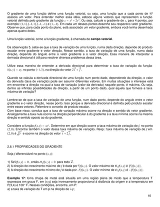 O gradiente de uma função define uma função vetorial, ou seja, uma função que a cada ponto de ℜ2
associa um vetor. Para entender melhor essa idéia, esboce alguns vetores que representem a função
vetorial definida pelo gradiente da função z = x2
+ 2y2
. Ou seja, calcule o gradiente de z, para 4 pontos, por
exemplo: 1,1,−1,1,−1,−1 e 1,−1. Em cada um desses pontos desenhe seu respectivo vetor gradiente.
Observe que, para cada ponto do plano, está associado um vetor gradiente, embora você tenha desenhado
apenas quatro deles.
Uma função vetorial, como a função gradiente, é chamada de campo vetorial.
Da observação 5, sabe-se que a taxa de variação de uma função, numa dada direção, depende do produto
escalar entre gradiente e vetor direção. Nesse sentido, a taxa de variação de uma função, numa dada
direção, depende do ângulo entre o vetor gradiente e o vetor direção. Essa maneira de interpretar a
derivada direcional é útil para resolver diversos problemas dessa área.
Utilize essa maneira de entender a derivada direcional para determinar a taxa de variação da função
hx,y = xy, no ponto −1,3, na direção do vetor 2 i + j .
Quando se calcula a derivada direcional de uma função num ponto dado, dependendo da direção, o valor
da derivada (taxa de variação) pode ser assumir diferentes valores. Em muitas situações o interesse está
em encontrar a direção na qual a taxa de variação (valor da derivada) naquele ponto, é máxima. Ou seja,
dentre as infinitas possibilidades de direção, a partir de um ponto dado, qual aquela que fornece a taxa
máxima de variação?
Lembre-se de que a taxa de variação de uma função, num dado ponto, depende do angulo entre o vetor
gradiente e o vetor direção, nesse ponto. Isso porque a derivada direcional é definida pelo produto escalar
entre esses vetores. Relembre o conceito de produto escalar.
Com base nisso, conclua que a taxa de variação máxima ocorre na direção e sentido do vetor gradiente.
Analogamente a taxa nula ocorre na direção perpendicular à do gradiente e a taxa mínima ocorre na mesma
direção e sentido oposto ao do gradiente.
Considere a função fx,y = xey
. Determine em que direção ocorre a taxa máxima de variação de f, no ponto
2,0. Encontre também o valor dessa taxa máxima de variação. Resp.: taxa máxima de variação de f em
2,0 é 5 e ocorre na direção do vetor i + 2 j .
2.8.1 PROPRIEDADES DO GRADIENTE
Seja f diferenciável no ponto x,y:
1) Se∇fx,y = 0 , então Dufx,y = 0 para todo u.
2) A direção de crescimento máximo de f é dada por ∇fx,y. O valor máximo de Dufx,y é ‖∇fx,y‖.
3) A direção de crescimento mínimo de f é dada por −∇fx,y. O valor mínimo de Dufx,y é −‖∇fx,y‖.
Exemplo 17: Uma chapa de metal está situada em uma região plana de modo que a temperatura T
expressos em graus F, em (x,y) seja inversamente proporcional à distância da origem e a temperatura em
P(3,4) é 100o
F. Nessas condições, encontre, em P:
a) a taxa de variação de T em p na direção de i=y;
16
 