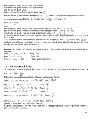 b) a direção em que T aumenta mais rapidamente;
c) a direção em que T decresce mais rapidamente;
d) a direção em que T é nula.
(a taxa de variação de T em p na direção de i=y é −28
2
;
Pelo enunciado, a temperatura é dada por Tx,y = k
x2+y2
onde k é uma constante de proporcionalidade
como a temperatura em P(3,4) é 100o
F então T3,4 = k
32+42
= 100 daí k = 500
dai Tx,y = 500
x2+y2
Assim,
a) a direção em que T aumenta mais rapidamente é dada pelo vetor ∇T 3,4 = −12i − 16j;
b) a direção em que T decresce mais rapidamente é dada pelo vetor − ∇T 3,4 = 12i + 16j;
c) a direção em que T é nula é a direção perpendicular ao ∇T 3,4 = −12i − 16j;
considerando essa direção (a,b) então devemos ter o produto escalar de (a,b) pelo vetor −12i − 16j igual a
zero, ou seja,
a = 4
3
b assim a direção onde a derivada é zero é dada por múltiplos do vetor 1, 4
3
, ou pelo versor  3
5
, 4
5
.
Analogamente, obtemos a direção do vetor 1, 3
4
 como outra direção onde a taxa é nula, que também pode
ser expressa pelo versor (vetor unitário)  4
5
, 3
5
.
Exemplo 18: Encontre o gradiente da função dada e o valor máximo da derivada direcional no ponto
indicado:
a) fx,y = x2
− 3xy + y2
P4,2 Resp.: 2 17
b) fx,y = y x P4,2 Resp.:
17
2
c) fx,y = ycosx − y P0, π
3
 Resp.: aproximadamente 1.
2.9 LISTA DE EXERCÍCIOS 5
1) Encontre a derivada direcional de fx,y = 3x2
− 2y2
em −1,3 , na direção e sentido de P = −1,3 a
Q = 1,−2. Resp.: 48
29
.
2) Encontre a derivada direcional da função dada na direção de v em P :
a) fx,y = 3x − 4xy + 5y , P1,2 , v = 1
2
i + 3 j . Resp.:
3 − 5
2
b) fx,y = xy , P2,3 , v = i + j Resp.:
5 2
2
c) fx,y = x2
+ y2
, P3,4 , v = 3 i − 4 j . Resp.: − 7
25
d) fx,y = ex
siny , P1, π
2
 , v = − i Resp.: −e
e) fx,y,z = xy + yz + xz , P1,1,1 , v = 2 i + j − k Resp.:
2 6
3
2) Seja fx,y,z = x2
+ y2
+ z2
e os pontos P(-2,3,1) e Q(3,1,-4).
a) Ache a derivada de f em P na direção de P para Q.
Resposta: A derivada de f em P na direção de P para Q é dada pelo produto escalar do gradiente de f em P,
pelo vetor direção unitarizado,
17
 