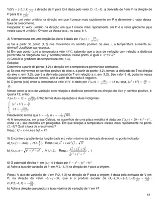 ∇fP = −2,3,1 1
14
a direção de P para Q é dada pelo vetor 5,−2,−5. a derivada de f em P na direção de
P para Q é −7
2 21
b) ache um vetor unitário na direção em que f cresce mais rapidamente em P e determine o valor dessa
taxa de crescimento.
Resposta: O vetor unitário na direção em que f cresce mais rapidamente em P é o vetor gradiente (que
nesse caso é unitário). O valor da dessa taxa , no caso, é 1.
3) A temperatura em uma região do plano é dado por Tx,y = 100
x2+y2
.
a) Se a partir do ponto 1,2 nos movermos no sentido positivo do eixo x, a temperatura aumenta ou
diminui? Justifique tua resposta.
b) Em que ponto a,b a temperatura vale 45o
C, sabendo que a taxa de variação com relação a distância
percorrida na direção do eixo y, sentido positivo, nesse ponto, é igual a 12o
C/cm?
c) Calcule o gradiente da temperatura em 3,4.
Solução:
Determine a partir do ponto (1,2) a direção em a temperatura permanece constante.
a) Se nos movermos no sentido positivo do eixo x, a partir do ponto (1,2), temos a derivada de T na direção
do eixo x, em (1,2), que é a derivada parcial de T em relação a x, em (1,2). Seu valor é -8, portanto nessa
situação a temperatura diminui, pois o valor da derivada é negativo.
b) O ponto (a,b) onde a temperatura vale 45o
C é dado por Ta,b = 100
a2+b2
= 45 ou seja, a2
+ b2
 = 100
45
=
20
9
.
Nesse ponto a taxa de variação com relação a distância percorrida na direção do eixo y, sentido positivo, é
igual a 12, então:
Tya,b = 12 = −200b
a2+b22
Então temos duas equações e duas incógnitas:
a2
+ b2
 = 20
9
12 = −200b
a2+b22
Resolvendo temos que b = − 8
27
e a = − 2
27
389 .
4) A temperatura, em graus Celsius, na superfície de uma placa metálica é dada por Tx,y = 20 − 4x2
− y2
,
onde x e y são medidos em polegadas. Em que direção a temperatura cresce mais rapidamente no ponto
2,−3? Qual a taxa de crescimento?
Resp.: ∇f = −16,6 e |∇f| ≈ 17.
5) Encontre o gradiente da função dada e o valor máximo da derivada direcional no ponto indicado:
a) fx,y = xtany , P2, π
4
. Resp.: tany i + xsec2
y j , 17
b) fx,y,z = x2
+ y2
+ z2
, P1,4,2. Resp.:
x i + y j + zk
x2
+ y2
+ z2
, 1
6) O potencial elétrico V em x,y,z é dado por V = x2
+ 4y2
+ 9z2
a) Ache a taxa de variação de V em P2,−1,3 na direção de P para a origem.
Resp.: A taxa de variação de V em P(2,-1,3) na direção de P para a origem, é dada pela derivada de V em
P, na direção do vetor −2i + j − 3k, que é o produto escalar de 4,−8,54 ⋅ −2,1,−3 1
14
= −178
14
:
DuV2,−1,3 = − 178
14
.
b) Ache a direção que produz a taxa máxima de variação de V em P?
18
 