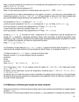 Resp.: a taxa de variação de V é máxima em P na direção do vetor gradiente de V em P, que é a direção do
vetor 4,−8,54. ∇V = 4,−8,54.
c) Qual é a taxa máxima de variação em P?
Resp.: O valor dessa taxa máxima é o módulo desse vetor, que é |∇V| = 2996 = 54,74.
7) A superfície de um lago é representada por uma região D no plano xy de modo que a profundidade (em
metros) sob o ponto x,y é fx,y = 300 − 2x2
− 3y2
. Em que direção um bote em P4,9 deve navegar para
que a profundidade da água decresça mais rapidamente? Resp.: ∇f = −16,−54 e −∇f = 16,54.
8) A temperatura T em x,y,z é dada por T = 4x2
− y2
+ 8z2
a) Ache a taxa de variação de T em P1,2,−1 na direção de −i + 3j − 2k. Resp.: DuT1,2,−1 = 12
14
b) Em que direção T aumenta mais rapidamente em P? Resp.: ∇T = 8,−4,−16
c) Qual é esta taxa máxima de variação? Resp.: |∇T| = 18,33
d) Em que direção T decresce mais rapidamente em P? Resp.: −∇T = −8,4,16
9) Seja fx,y = 3 − x
3
−
y
2
. Encontre um vetor v ortogonal ao ∇f3,2 e determine a taxa de variação de f na
direção de v e interprete o significado geométrico desse valor encontrado. É possível generalizar esse
resultado, ou seja, a taxa de variação de uma dada função na direção perpendicular ao gradiente é sempre
nula? Justifique sua resposta, com base em argumentos da teoria.
Resp.: v = − 3
13
,1 e Dvf = 0.
10) Considere a função dada por gx,y = 2x2
− y3
, para x,y pares de números reais. No ponto 1,1, qual o
valor da taxa de variação máxima e em que direção ela ocorre? Resp.: 5, na direção do vetor 4,−3.
11) Dada a função hx,y = x2
ey
, para x,y pares de números reais.
Estando no ponto 1,0, em que direção a taxa de variação é
a)máxima;
b)nula;
c)mínima
Resp.: a) 2,1 b) −1,2 e 1,−2 c) −2,−1
12) A temperatura T (em ∘ C) em qualquer ponto da região 10≤ x ≤10, -10≤ y ≤10 é dada pela função
Tx,y = 100 − x2
− y2
.
a) Esboce curvas isotérmicas (curvas de temperatura constante) para T = 100 ∘ C,T = 75 ∘ C,T = 50 ∘ C,
T = 25 ∘ C e T = 0 ∘ C.
b) Suponha que um inseto que procura calor é colocado em qualquer ponto do plano xy. Em qual direção
ele deveria mover-se para aumentar sua temperatura mais depressa? Como se relaciona a direção com a
curva de nível por esse ponto?
2.10 Máximos e mínimos para função de várias variáveis
Pesquisa de máximos e mínimos locais de funções reais a duas variáveis reais definidas em regiões abertas
do plano z = fx,y.
Os máximos e mínimos locais estarão entre os pontos x,y que satisfazem à condição de primeira ordem:
19
 