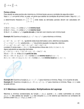 ∂f
∂x
= 0 e
∂f
∂y
= 0 .
Pontos críticos.
Para decidir se estes pontos são máximos ou mínimos locais usa-se a condição de segunda ordem:
Seja x∗
,y∗
 um ponto crítico, ou seja, um ponto que satisfaz às condições de primeira ordem. Seja Hx∗
,y∗

o determinante Hessiano H =
fxx fxy
fyx fyy
onde todas as derivadas parciais devem ser calculadas em
x∗
,y∗
.
1) Se H > 0 e fxx > 0 , então x∗
,y∗
 é mínimo local.
2) Se H > 0 e fxx < 0 , então x∗
,y∗
 é máximo local.
3) Se H < 0 , então x∗
,y∗
 é ponto de sela. (f não tem nem máximo nem mínimo local)
Exemplo 19: Examine a função fx,y = x4
− 4xy + y4
+ 1 para máximos e mínimos.
fx = 4x3
− 4y; fy = 4y3
− 4x, igualando estas duas derivadas a zero, obtemos as equações.
x3
− y = 0 e y3
− x = 0; substituindo y = x3
da primeira equação na segunda, obtemos.
x9
− x = xx8
− 1 = xx4
− 1x4
+ 1 = xx2
− 1x2
+ 1x4
+ 1
e existem 3 raízes reais: x = 0,1,−1. Os três pontos críticos são: 0,0, 1,1 e −1,−1.
Agora calculando as segundas derivadas.
fxx = 12x2
; fxy = −4; fyy = 12y2
; H = fxxfyy − fxy
2
= 144x2
y2
− 16.
H0,0 = −16 < 0 então 0,0 é ponto de sela.
H1,1 = 128 > 0 e fxx1,1 = 12 > 0 então 1,1 é mínimo local e f1,1 = −1.
H−1,−1 = 128 > 0 e fxx−1,−1 = 12 > 0 então −1,−1 é mínimo local e f−1,−1 = −1.
Exemplo 20: Examine a função fx,y = 1 + x2
− y2
para máximos e mínimos. Resp.: 0,0 é ponto de sela.
Exemplo 21: Examine a função fx,y = 25 + x − y4
+ y − 14
para máximos e mínimos. Resp.: 1,1 nada
se pode afirmar.
2.11 Máximos e mínimos vinculados: Multiplicadores de Lagrange
Máximos e mínimos condicionados da função z = fx,y, quando x e y estão submetidos ao vínculo
gx,y = k. São obtidos da ”porção” x,y das soluções x,y,λ do sistema que descreve as condições de
primeira ordem ∇fx,y − λ∇gx,y, onde λ ≠ 0.
20
 
