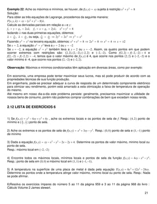 Exemplo 22: Ache os máximos e mínimos, se houver, de fx,y = xy sujeita à restrição x2
+ y2
= 8
Solução:
Para obter as três equações de Lagrange, procedemos da seguinte maneira:
Fx,y,λ = xy − x2
+ y2
− 8λ.
Calcule as derivadas parciais em relação a x e y:
fx = y = gx = 2xλ; fy = x = gy = 2yλ; x2
+ y2
= 8
Isolando λ nas duas primeiras equações, obtemos:
λ =
y
2x
, λ = x
2y
, ou seja,
y
2x
= x
2y
 2y2
= 2x2
 y2
= x2
Fazendo y2
= x2
na terceira equação, obtemos: x2
+ x2
= 8  2x2
= 8  x2
= 4  x = ±2
Se x = 2, a equação x2
= y2
leva a y = 2 ou y = −2
Se x = −2, a equação x2
= y2
também leva a y = 2 ou y = −2. Assim, os quatro pontos em que podem
ocorrer extremos com restrições são: 2,2,2,−2,−2,2 e −2,−2. Como f2,2 = f−2,−2 = 4 e
f2,−2 = f−2,2 = −4, temos que o valor máximo de fx,y é 4, que ocorre nos pontos 2,2 e −2,−2 e o
valor mínimo é -4, que ocorre nos pontos 2,−2 e −2,2.
Observação: Máximos e mínimos condicionados têm aplicação em diversas áreas, como por exemplo:
Em economia, uma empresa pode tentar maximizar seus lucros, mas só pode produzir de acordo com as
propriedades técnicas de sua função produção.
Em engenharia, pode-se precisar adequar a curva de resposta de um determinado componente eletrônico
para otimizar seu rendimento, porém está amarrado a esta otimização a faixa de temperatura de operação
do mesmo.
Até mesmo em nosso dia-a-dia este problema persiste: geralmente, precisamos maximizar a utilidade de
nossos bens de consumo, porém não podemos comprar combinações de bem que excedam nossa renda.
2.12 LISTA DE EXERCÍCIOS 6
1) Se fx,y = x2
− 4xy + y3
+ 4y , ache os extremos locais e os pontos de sela de f: Resp.: 4,2 ponto de
mínimo e  4
3
, 2
3
 ponto de sela.
2) Ache os extremos e os pontos de sela de fx,y = x3
+ 3xy − y3
. Resp.: 0,0 ponto de sela e 1,−1 ponto
de mínimo
3) Dada a equação fx,y = xy − x2
− y2
− 2x − 2y + 4. Determine os pontos de valor máximo, minimo local ou
ponto de sela.
Resp.: máximo local em −2,−2
4) Encontre todos os máximos locais, mínimos locais e pontos de sela da função fx,y = 4xy − x4
− y4
.
Resp.: ponto de sela em 0,0 e máximo local em 1,1 e −1,−1.
5) A temperatura na superfície de uma placa de metal é dada pela equação Tx,y = 8y3
+ 12x2
− 24xy.
Determine os pontos onde a temperatura atinge valor máximo, minimo local ou ponto de sela. Resp.: Nada
se pode afirmar.
6)Resolva os exercícios ímpares do número 5 ao 11 da página 959 e 3 ao 11 da página 968 do livro :
Cálculo Volume 2 James stewart.
21
 