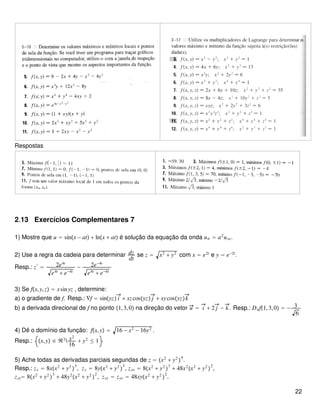 Respostas
2.13 Exercícios Complementares 7
1) Mostre que u = sinx − at + lnx + at é solução da equação da onda utt = a2
uxx.
2) Use a regra da cadeia para determinar dz
dt
se z = x2
+ y2
com x = e2t
e y = e−2t
.
Resp.: z′
= 2e4t
e4t
+ e−4t
− 2e−4t
e4t
+ e−4t
3) Se fx,y,z = xsinyz , determine:
a) o gradiente de f. Resp.: ∇f = sinyz i + xzcosyz j + xycosyzk
b) a derivada direcional de f no ponto 1,3,0 na direção do vetor u = i + 2 j − k. Resp.: Duf1,3,0 = − 3
6
4) Dê o domínio da função: fx,y = 16 − x2
− 16y2
.
Resp.: x,y ∈ ℜ2
 x2
16
+ y2
≤ 1
5) Ache todas as derivadas parciais segundas de z = x2
+ y2

4
.
Resp.: zx = 8xx2
+ y2

3
, zy = 8yx2
+ y2

3
, zxx = 8x2
+ y2

3
+ 48x2
x2
+ y2

2
,
zyy= 8x2
+ y2

3
+ 48y2
x2
+ y2

2
, zxy = zyx = 48xyx2
+ y2

2
.
22
 