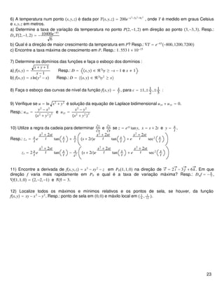 6) A temperatura num ponto x,y,z é dada por Tx,y,z = 200e−x2−3y2−9z2
, onde T é medido em graus Celsius
e x,y,z em metros.
a) Determine a taxa de variação da temperatura no ponto P2,−1,2 em direção ao ponto 3,−3,3. Resp.:
DuT2,−1,2 = − 10400e−43
6
b) Qual é a direção de maior crescimento da temperatura em P? Resp.: ∇T = e−43
−800,1200,7200
c) Encontre a taxa máxima de crescimento em P. Resp.: 1. 5531 × 10−15
7) Determine os domínios das funções e faça o esboço dos domínios :
a) fx,y =
x + y + 1
x − 1
Resp.: D = x,y ∈ ℜ2
y ≥ −x − 1 e x ≠ 1
b) fx,y = xlny2
− x Resp.: D = x,y ∈ ℜ2
y2
≥ x
8) Faça o esboço das curvas de nível da função fx,y = x
y , para c = ±1,± 1
2
,± 1
5
:
9) Verifique se u = ln x2
+ y2
é solução da equação de Laplace bidimensional uxx + uyy = 0.
Resp.: uxx =
y2
− x2
x2
+ y2

2
e uyy =
x2
− y2
x2
+ y2

2
10) Utilize a regra da cadeia para determinar ∂z
∂s
e ∂z
∂t
se z = exy
tany, x = s + 2t e y = s
t
.
Resp.: zs = s
t
e
s2
+ 2st
t tan s
t
+ 1
t s + 2te
s2
+ 2st
t tan s
t
+ e
s2
+ 2st
t sec2 s
t
zt = 2 s
t
e
s2
+ 2st
t tan s
t
− s
t2
s + 2te
s2
+ 2st
t tan s
t
+ e
s2
+ 2st
t sec2 s
t
11) Encontre a derivada de fx,y,z = x3
− xy2
− z em P01,1,0 na direção de v = 2 i − 3 j + 6k. Em que
direção f varia mais rapidamente em P0 e qual é a taxa de variação máxima? Resp.: Duf = − 8
7
,
∇f1,1,0 = 2,−2,−1 e |∇f| = 3.
12) Localize todos os máximos e mínimos relativos e os pontos de sela, se houver, da função
fx,y = xy − x3
− y2
. Resp.: ponto de sela em 0,0 e máxilo local em  1
6
, 1
12
.
23
 