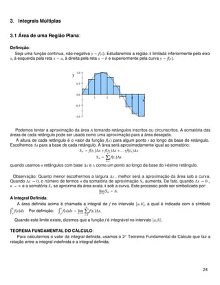3. Integrais Múltiplas
3.1 Área de uma Região Plana:
Definição:
Seja uma função contínua, não-negativa y = fx. Estudaremos a região A limitada inferiormente pelo eixo
x, à esquerda pela reta x = a, à direita pela reta x = b e superiormente pela curva y = fx.
1 2 3 4 5
-1.0
-0.5
0.0
0.5
1.0
x
y
Podemos tentar a aproximação da área A tomando retângulos inscritos ou circunscritos. A somatória das
áreas de cada retângulo pode ser usada como uma aproximação para a área desejada.
A altura de cada retângulo é o valor da função fx para algum ponto t ao longo da base do retângulo.
Escolhemos Δx para a base de cada retângulo. A área será aproximadamente igual ao somatório:
Sn = ft1Δx + ft2Δx +...+ftnΔx
Sn = ∑
i=1
n
ftiΔx
quando usamos n retângulos com base Δx e ti como um ponto ao longo da base do i-ésimo retângulo.
Observação: Quanto menor escolhermos a largura Δx , melhor será a aproximação da área sob a curva.
Quando Δx → 0, o número de termos n da somatória de aproximação Sn aumenta. De fato, quando Δx → 0 ,
n → ∞ e a somatória Sn se aproxima da área exata A sob a curva. Este processo pode ser simbolizado por:
limn→∞
Sn = A.
A Integral Definida:
A área definida acima é chamada a integral de f no intervalo a,b, a qual é indicada com o símbolo
∫a
b
fxdx Por definição: ∫a
b
fxdx = limn→∞
∑
i=1
n
ftiΔx.
Quando este limite existe, dizemos que a função f é integrável no intervalo a,b.
TEOREMA FUNDAMENTAL DO CÁLCULO:
Para calcularmos o valor da integral definida, usamos o 2o
Teorema Fundamental do Cálculo que faz a
relação entre a integral indefinida e a integral definida.
24
 