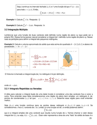 Seja f contínua no intervalo fechado a,b e F uma função tal que F′
x = fx
para todo x ∈ a,b. Então,
∫a
b
fxdx = Fxa
b
= Fb − Fa
Exemplo 1: Calcule ∫1
2
x3
dx. Resposta: 15
4
Exemplo 2: Calcule ∫3
6
x2
− 2xdx. Resposta: 36
3.2 Integração Múltipla:
Lembre-se que uma função de duas variáveis está definida numa região do plano xy (que pode ser o
próprio R2). Dessa forma parece natural considerar a integral de f, definida numa região do plano xy. Nesse
caso as partições para definir a integral são pequenos retângulos.
Exemplo 3: Calcule o volume aproximado do solido que esta acima do quadrado R = 0,2x0,2 e abaixo do
paraboloide z = 16 − x2
− 2y2
.
2 2
1 1
( , )
(1,1) (1,2) (2,2)
13(1) 7(1) 10(1) 4(1)
34
i j
i j
V f x y A
f A f A f A
= =
≈ ∆
= ∆ + ∆ + ∆
= + + +
=
∑∑
O Volume é chamado a integral dupla de f no retângulo R é por definição.
* *
,
1 1
( , ) lim ( , )
m n
ij ij
m n
i jR
f x y dA f x y A
→∞
= =
= ∆∑∑∫∫
onde dA = dydx.
3.2.1 Integrais Repetidas ou Iteradas:
A idéia para calcular a integral dupla de uma dada função é considerar uma das variáveis fixa e variar a
outra. Para entender essa idéia consideraremos uma região do plano bem simples: um retângulo R, de
pontos de coordenadas x,y tal que: a ≤ x ≤ b e c ≤ y ≤ d. Desenhe essa região para você entender
melhor.
Seja fx,y uma função contínua para os pontos desse retângulo e fx,y ≥ 0 para x,y ∈ R. Se
considerarmos x fixo e y variando de c à d, então f é uma função só de y e então podemos definir:
∫c
d
fx,ydy
que é a integral simples (de uma variável) que resulta numa função de x. Vamos chamar o valor dessa
integral de Ix, ou seja, Ix = ∫c
d
fx,ydy . Esse valor representa a área de uma ”fatia” do sólido de base R e
25
 