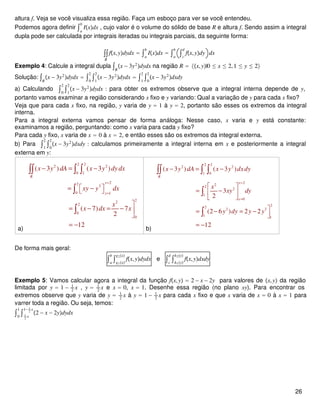 altura f. Veja se você visualiza essa região. Faça um esboço para ver se você entendeu.
Podemos agora definir ∫a
b
Ixdx , cujo valor é o volume do sólido de base R e altura f. Sendo assim a integral
dupla pode ser calculada por integrais iteradas ou integrais parciais, da seguinte forma:
∫∫
R
fx,ydydx = ∫a
b
Ixdx = ∫a
b
∫c
d
fx,ydy dx
Exemplo 4: Calcule a integral dupla ∫R
x − 3y2
dydx na região R = x,y|0 ≤ x ≤ 2,1 ≤ y ≤ 2
Solução: ∫R
x − 3y2
dydx = ∫0
2
∫1
2
x − 3y2
dydx = ∫1
2
∫0
2
x − 3y2
dxdy
a) Calculando ∫0
2
∫1
2
x − 3y2
dydx : para obter os extremos observe que a integral interna depende de y,
portanto vamos examinar a região considerando x fixo e y variando: Qual a variação de y para cada x fixo?
Veja que para cada x fixo, na região, y varia de y = 1 à y = 2, portanto são esses os extremos da integral
interna.
Para a integral externa vamos pensar de forma análoga: Nesse caso, x varia e y está constante:
examinamos a região, perguntando: como x varia para cada y fixo?
Para cada y fixo, x varia de x = 0 à x = 2, e então esses são os extremos da integral externa.
b) Para ∫1
2
∫0
2
x − 3y2
dxdy : calculamos primeiramente a integral interna em x e posteriormente a integral
externa em y:
a)
2 2
2 2
0 1
22
3
0 1
22
2
0
0
( 3 ) ( 3 )
( 7) 7
2
12
R
y
y
x y dA x y dy dx
xy y dx
x
x dx x
=
=
− = −
 = − 

= − = − 

= −
∫∫ ∫ ∫
∫
∫
b)
2 2
2 2
1 0
2
2
2
2
1
0
22
2 3
1 1
( 3 ) ( 3 )
3
2
(2 6 ) 2 2
12
R
x
x
x y dA x y dxdy
x
xy dy
y dy y y
=
=
− = −
 
= − 
 
= − = −

= −
∫∫ ∫ ∫
∫
∫
De forma mais geral:
∫a
b
∫g1x
g2x
fx,ydydx e ∫c
d
∫h1y
h2y
fx,ydxdy
Exemplo 5: Vamos calcular agora a integral da função fx,y = 2 − x − 2y para valores de x,y da região
limitada por y = 1 − 1
2
x , y = 1
2
x e x = 0, x = 1. Desenhe essa região (no plano xy). Para encontrar os
extremos observe que y varia de y = 1
2
x à y = 1 − 1
2
x para cada x fixo e que x varia de x = 0 à x = 1 para
varrer toda a região. Ou seja, temos:
∫0
1
∫ 1
2
x
1− 1
2
x
2 − x − 2ydydx
26
 