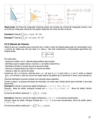1 1 /2
0 / 2
1 1 / 22
/20
(2 )
(2 2 )
2
D
x
x
y x
y x
V
x y dA
x y dy dx
y xy y dx
−
= −
=
= − −
= − −
= − −  
∫∫
∫ ∫
∫
( )
2 2 2
1
0
1 2
0
13
2
0
2 1 1
2 2 2 4
2 1
3
1
3
x x x x
x x x dx
x x dx
x
x x
    = − − − − − − + +    
    
= − +

= − + 

=
∫
∫
Observação: Os limites de integração interiores podem ser funções da variável de integração exterior, mas
os limites de integração exteriores não podem depender de nenhuma das variáveis.
Exemplo 6: Calcule ∫1
2
∫0
x
2xy + 3dydx . R.: 33/4
Exemplo 7: Calcule ∫1
4
∫−1
2
2x + 6x2
ydydx . R.: 234
3.2.2 Cálculo do Volume:
Observe que se f é positiva para os pontos de R, então o valor da integral dupla pode ser interpretado como
o volume do sólido que tem por base R e altura f. Isto está relacionado a interpretação geométrica da
integral dupla.
V = ∫∫
R
fx,ydA
Em cada caso:
- Desenhe o sólido, em R3
, definido pelos gráficos das funções
- Identifique qual a região é base, no plano xy, do sólido e desenhe-a
- Identifique também a função que dá a altura do sólido
- Escreva a integral dupla cujo valor é o volume do sólido
- Calcule o valor do volume do sólido
Lembre-se: Se f é contínua, definida para x e y tal que fx,y ≥ 0 para todo x,y em R, então a integral
∫∫
R
fx,ydA fornece o valor do volume da região abaixo do gráfico de f e acima de R. Assim, para calcular os
volumes solicitados é preciso analisar com atenção esses aspectos.
Confira a seguir, os passos principais da resolução, em cada caso. Esteja atento para entender o que está
sendo feito.
Exemplo 8: Calcule o volume da região limitada por z = 1 − x2
, y = 0, z = 0, y = 3.
Solução: Base do sólido: retângulo limitado por x = −1, x = 1, y = 0 e y = 3; Altura do sólido: cilindro
z = 1 − x2
.
O volume do sólido é dado por: V = ∫0
3
∫−1
1
1 − x2
dxdy
Exemplo 9: Calcule o volume da região limitada por x + 2y + z = 4 e os planos coordenados:
Solução: Base do sólido: triângulo limitado por x + 2y = 4, e os eixos coordenados. Altura do sólido: plano
z = 4 − x − 2y.
O volume do sólido é dado por:V = ∫0
4
∫0
4−x
2
4 − x − 2ydydx.
27
 