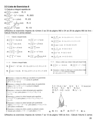 3.3 Lista de Exercícios 8
1) Calcule a integral repetida de:
a) ∫0
1
∫0
2
x + ydydx R.: 3
b) ∫1
2
∫0
4
x2
− 2y2
+ 1dxdy R.: 20/3
c) ∫0
1
∫0
1−y2
x + ydxdy R.: 2/3
d) ∫0
2
∫0
4−y2
2
4 − y2
dxdy R.: 4
e) ∫0
1
∫0
x
1 − x2
dydx R.: 1/3
2)Resolva os exercícios ímpares do número 3 ao 23 da página 992 e 24 ao 29 da página 993 do livro :
Cálculo Volume 2 James stewart.
R:
3)Resolva os exercícios ímpares do número 7 ao 12 da página 1000 do livro : Cálculo Volume 2 James
28
 