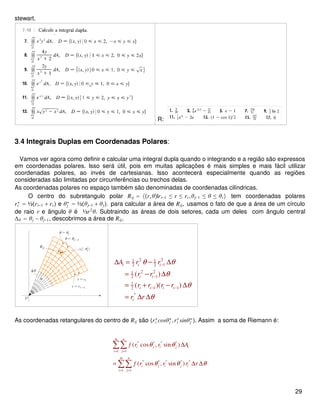 stewart.
R:
3.4 Integrais Duplas em Coordenadas Polares:
Vamos ver agora como definir e calcular uma integral dupla quando o integrando e a região são expressos
em coordenadas polares. Isso será útil, pois em muitas aplicações é mais simples e mais fácil utilizar
coordenadas polares, ao invés de cartesianas. Isso acontecerá especialmente quando as regiões
consideradas são limitadas por circunferências ou trechos delas.
As coordenadas polares no espaço também são denominadas de coordenadas cilíndricas.
O centro do subretangulo polar Rij = r,θ|ri−1 ≤ r ≤ ri,θj−1 ≤ θ ≤ θi tem coordenadas polares
ri
∗
= ½ri−1 + ri e θj
∗
= ½θj−1 + θj. para calcular a área de Rij, usamos o fato de que a área de um círculo
de raio r e ângulo θ é ½r2
θ. Subtraindo as áreas de dois setores, cada um deles com ângulo central
∆θ = θj − θj−1, descobrimos a área de Rij.
2 21 1
12 2
2 21
12
1
1 12
*
( )
( )( )
i i i
i i
i i i i
i
A r r
r r
r r r r
r r
θ θ
θ
θ
θ
−
−
− −
∆ = − ∆
= − ∆
= + − ∆
= ∆ ∆
As coordenadas retangulares do centro de Rij são ri
∗
cosθj
∗
,ri
∗
sinθj
∗
. Assim a soma de Riemann é:
* * * *
1 1
* * * * *
1 1
( cos , sin )
( cos , sin )
m n
i j i j i
i j
m n
i j i j i
i j
f r r A
f r r r r
θ θ
θ θ θ
= =
= =
∆
= ∆ ∆
∑∑
∑∑
29
 