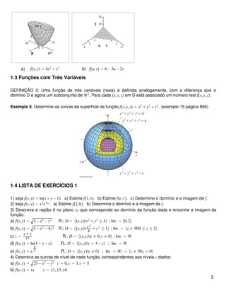 a) fx,y = 4x2
+ y2
b) fu,v = 6 − 3u − 2v
1.3 Funções com Três Variáveis
DEFINIÇÃO 2: Uma função de três variáveis (reais) é definida analogamente, com a diferença que o
domínio D é agora um subconjunto de ℜ3
. Para cada x,y,z em D está associado um número real fx,y,z.
Exemplo 5. Determine as curvas de superfície da função fx,y,z = x2
+ y2
+ z2
. (exemplo 15 página 895)
1.4 LISTA DE EXERCÍCIOS 1
1) seja fx,y = lnx + y − 1. a) Estime f1,1. b) Estime fe,1. c) Determine o domínio e a imagem de f.
2) seja fx,y = x2
e3xy
. a) Estime f2,0. b) Determine o domínio e a imagem de f.
3) Descreva a região R no plano xy que corresponde ao domínio da função dada e encontre a imagem da
função:
a) fx,y = 4 − x2
− y2
R.: D = x,yx2
+ y2
≤ 4 ; Im = 0,2
b) fx,y = 4 − x2
− 4y2
R.: D = x,y x2
4
+ y2
≤ 1 ; Im = z ∈ ℜ0 ≤ z ≤ 2
c) z =
x + y
xy R.: D = x,yx ≠ 0,y ≠ 0 ; Im = ℜ
d) fx,y = ln4 − x − y R.: D = x,yy < 4 − x ; Im = ℜ
e) fx,y = e
x
y R.: D = x,yy ≠ 0 ; Im = ℜ+
∗
= z ∈ ℜz > 0
4) Descreva as curvas de nível de cada função, correspondentes aos níveis c dados:
a) fx,y = 25 − x2
− y2
c = 0,c = 3,c = 5
b) fx,y = xy c = ±1,±3,±6
3
 