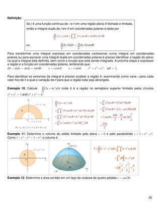 Definição:
Se f é uma função contínua de r e θ em uma região plana R fechada e limitada,
então a integral dupla de f em R em coordenadas polares é dada por
( , ) ( cos , sin )
b
a
R
f x y dA f r r r dr d
β
α
θ θ θ=∫∫ ∫ ∫
ou ∫∫
R
fr,θdA = ∫∫
R
fr,θrdrdθ
Para transformar uma integral expressa em coordenadas cartesianas numa integral em coordenadas
polares ou para escrever uma integral dupla em coordenadas polares é preciso identificar a região do plano
na qual a integral está definida, bem como a função que está sendo integrada. A próxima etapa é expressar
a região e a função em coordenadas polares, lembrando que:
dA = dydx = dxdy = rdrdθ; x = rcosθ; y = rsinθ; r2
= x2
+ y2
; tgθ =
y
x .
Para identificar os extremos da integral é preciso analisar a região R, examinando como varia r para cada
valor fixo de θ e qual a variação de θ para que a região toda seja abrangida.
Exemplo 10: Calcule ∫∫
R
3x + 4y2
dA onde R é a região no semiplano superior limitada pelos círculos
x2
+ y2
= 1 and x2
+ y2
= 4.
2
2
2 2
0 1
2
2 3 2
0 1
3 4 2 2
10
(3 4 )
(3 cos 4 sin )
(3 cos 4 sin )
[ cos sin ]
R
r
r
x y dA
r r r dr d
r r dr d
r r d
π
π
π
θ θ θ
θ θ θ
θ θ θ=
=
+
= +
= +
= +
∫∫
∫ ∫
∫ ∫
∫
2
0
15
20
0
(7cos 15sin ]
[7cos (1 cos2 )]
15 15
7sin sin 2
2 4
15
2
d
d
π
π
π
θ θ θ
θ θ θ
θ
θ θ
π
= +
= + −

= + − 
=
∫
∫
Exemplo 11: Determine o volume do sólido limitado pelo plano z = 0 e pelo parabolóide z = 1 − x2
− y2
.
Como 1 − x2
− y2
= 1 − r2
, o volume é:
2 1
2 2 2
0 0
2 1
3
0 0
12 4
0
(1 ) (1 )
( )
2
2 4 2
D
V x y dA r rdrd
d r r dr
r r
π
π
θ
θ
π
π
= − − = −
= −
 
= − = 
 
∫∫ ∫ ∫
∫ ∫
Exemplo 12: Determine a área contida em um laço da rosácea de quatro pétalas r = cos2θ.
30
 