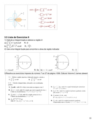 [ ]
/ 4 cos2
/ 4 0
/ 4
2 cos 21
02/ 4
/ 4
21
2
/ 4
/ 4
1
4 / 4
/ 4
1 1
4 4 / 4
( )
[ ]
cos 2
(1 cos4 )
sin 4
8
D
A D dA r dr d
r d
d
d
π θ
π
π
θ
π
π
π
π
π
π
π
θ
θ
θ θ
θ θ
π
θ θ
−
−
−
−
−
= =
=
=
= +
= + =
∫∫ ∫ ∫
∫
∫
∫
3.5 Lista de Exercícios 9
1) Calcule a integral dupla e esboce a região R:
a) ∫0
2π
∫0
6
3r2
sinθrdrdθ R.: 0
b) ∫0
π/2
∫2
3
9 − r2
rdrdθ R.:
5 5 π
6
2) Use uma integral dupla para encontrar a área da região indicada:
r = 6cosθ
2 4 6
-3
-2
-1
0
1
2
3
x
y
R.: 9π b) r = 1 + cosθ
1 2
-1.0
-0.5
0.5
1.0
x
y
R.: 3π
2
3)Resolva os exercícios ímpares do número 7 ao 27 da página 1006: Cálculo Volume 2 James stewart.
31
 