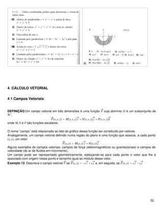 R:
4. CÁLCULO VETORIAL
4.1 Campos Vetoriais:
DEFINIÇÃO:Um campo vetorial em três dimensões é uma função F cujo domínio D é um subconjunto de
ℜ3
,
Fx,y,z = Mx,y,z i + Nx,y,z j + Px,y,zk
onde M,N e P são funções escalares.
O nome ”campo” está relacionado ao fato do gráfico dessa função ser constituído por vetores.
Analogamente, um campo vetorial definido numa região do plano é uma função que associa, a cada ponto
x,y, um vetor
Fx,y = Mx,y i + Nx,y j
Alguns exemplos de campos vetoriais: campos de força (eletromagnéticos ou gravitacionais) e campos de
velocidade (do ar de fluídos em movimento).
Um campo pode ser representado geometricamente, esboçando-se para cada ponto o vetor que lhe é
associado com origem nesse ponto e tamanho igual ao módulo desse vetor.
Exemplo 13: Descreva o campo vetorial F se Fx,y = −y i + x j e, em seguida, se Fx,y = x i − y j
32
 