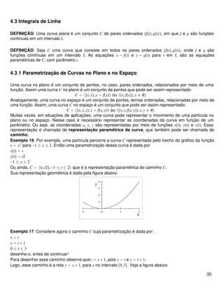 4.3 Integrais de Linha
DEFINIÇÃO: Uma curva plana é um conjunto C de pares ordenados ft,gt, em que f e g são funções
contínuas em um intervalo I.
DEFINIÇÃO: Seja C uma curva que consiste em todos os pares ordenados ft,gt, onde f e g são
funções contínuas em um intervalo I. As equações x = ft e y = gt para t em I, são as equações
paramétricas de C, com parâmetro t.
4.3.1 Parametrização de Curvas no Plano e no Espaço:
Uma curva no plano é um conjunto de pontos, no caso, pares ordenados, relacionados por meio de uma
função. Assim uma curva C no plano é um conjunto de pontos que pode ser assim representado:
C = x,y;y = fx ou x,fx,x ∈ R
Analogamente, uma curva no espaço é um conjunto de pontos, ternas ordenadas, relacionadas por meio de
uma função. Assim, uma curva C no espaço é um conjunto que pode ser assim representado:
C = x,y,z;z = fx,y ou x,y,fx,y,x,y ∈ R
Muitas vezes, em situações de aplicações, uma curva pode representar o movimento de uma partícula no
plano ou no espaço. Nesse caso é necessário representar as coordenadas da curva em função de um
parâmetro. Ou seja, as coordenadas x, y, z são representadas por meio de funções xt, yt e zt. Essa
representação é chamada de representação paramétrica da curva, que também pode ser chamada de
caminho.
Exemplo 16: Por exemplo, uma partícula percorre a curva C representada pelo trecho do gráfico da função
y = x2
para −1 ≤ x ≤ 2. Então uma parametrização dessa curva é dada por
xt = t
yt = t2
−1 ≤ x ≤ 2
Ou ainda, C = t,t2;−1 ≤ t ≤ 2 que é a representação paramétrica do caminho C.
Sua representação geométrica é dada pela figura abaixo:
-1 0 1 2
1
2
3
4
x
y
Exemplo 17: Considere agora o caminho C cuja parametrização é dada por:
x = t
y = t + 1
0 ≤ t ≤ 3
desenhe-o, antes de continuar!
Para desenhar esse caminho observe quey = x + 1, pois x = t e y = t + 1.
Logo, esse caminho é a reta y = x + 1, para x no intervalo 0,3. Veja a figura abaixo:
35
 