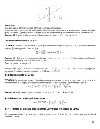 -4 -2 2 4
-4
-2
2
4
6
x
y
Importante:
Uma curva pode ser representada por mais de uma parametrização.
É possível que duas curvas se interceptem, sem que duas partículas que as percorram colidam: isso por
que o parâmetro t (que representa o tempo) pode ser diferente nos pontos onde as curvas se interceptam.
Exemplo 18: Trace o gráfico da curva C de equações x = 2t e y = t2
− 1 com −1 ≤ t ≤ 2.
Tangentes e Comprimentos de Arco:
TEOREMA: Se uma curva suave C é dada parametricamente por x = ft e y = gt, então o coeficiente
angular
dy
dx
da tangente à C em Px,y é
dy
dx
=
dy/dt
dx/dt
, desde que dx
dt
≠ 0.
Exemplo 19: Seja C a curva parametrizada por x = 2t , y = t2
− 1 , −1 ≤ t ≤ 2. Determine os coeficientes
angulares da tangente e da normal à C em Px,y.
Resp.: tangente: t e normal: − 1
t
Exemplo 20: Seja C a curva parametrizada por x = t3
− 3t, y = t2
− 5t − 1, t ∈ ℜ. Ache a equação da
tangente a C no ponto correspondente a t = 2 . Resp.: y = −x − 61
9
4.3.2 Comprimento de Arco:
TEOREMA: Se uma curva suave C é dada parametricamente por x = ft e y = gt, com a ≤ t ≤ b e se C
não intercepata a si própria, exceto possivelmente em t = a e t = b, então o comprimento S de C é
S = ∫a
b
f′
t
2
+ g′
t
2
dt = ∫a
b dx
dt
2
+
dy
dt
2
dt
Exemplo 21: Ache o comprimento da curva x = 5t2
, y = 2t3
, 0 ≤ t ≤ 1. Resp.: 5,43
4.3.3 Diferencial de Comprimento de Arco:
ds = dx2
+ dy2
= dx
dt
2
+
dy
dt
2
dt
4.3.4 Teorema de Cálculo para Integrais Curvilíneas (Integrais de Linha):
Se uma curva suave C é dada por x = gt, y = ht, a ≤ t ≤ b e se fx,y é contínua em uma região D
contendo C, então
36
 