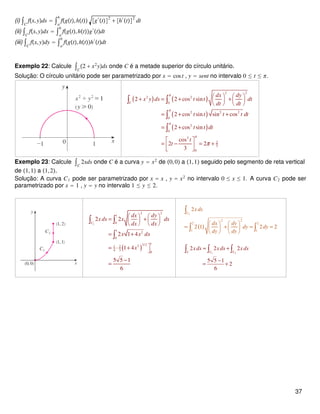 (i) ∫C
fx,yds = ∫a
b
fgt,ht g′
t
2
+ h′
t
2
dt
(ii) ∫C
fx,ydx = ∫a
b
fgt,htg′
tdt
(iii) ∫C
fx,ydy = ∫a
b
fgt,hth′
tdt
Exemplo 22: Calcule ∫C
2 + x2
yds onde C é a metade superior do círculo unitário.
Solução: O círculo unitário pode ser parametrizado por x = cost , y = sent no intervalo 0 ≤ t ≤ π.
( ) ( )
( )
( )
2 2
2 2
0
2 2 2
0
2
0
3
2
3
0
2 2 cos sin
2 cos sin sin cos
2 cos sin
cos
2 2
3
C
dx dy
x y ds t t dt
dt dt
t t t t dt
t t dt
t
t
π
π
π
π
π
   + = + +   
   
= + +
= +
 
= − = + 
 
∫ ∫
∫
∫
Exemplo 23: Calcule ∫C
2xds onde C é a curva y = x2
de 0,0 a 1,1 seguido pelo segmento de reta vertical
de 1,1 a 1,2.
Solução: A curva C1 pode ser parametrizado por x = x , y = x2
no intervalo 0 ≤ x ≤ 1. A curva C2 pode ser
parametrizado por x = 1 , y = y no intervalo 1 ≤ y ≤ 2.
( )
1
2 2
1
0
1
2
0
13/221 2
4 3
0
2 2
2 1 4
1 4
5 5 1
6
C
dx dy
x ds x dx
dx dx
x x dx
x
   = +   
   
= +
= ⋅ + 
−
=
∫ ∫
∫
( )
2
2 2
2 2
1 1
2
2 1 2 2
C
x ds
dx dy
dy dy
dy dy
   
= + = =   
   
∫
∫ ∫
1 2
2 2 2
5 5 1
2
6
C C C
xds x ds x ds= +
−
= +
∫ ∫ ∫
37
 
