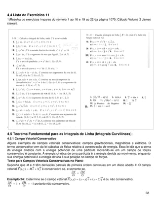 4.4 Lista de Exercícios 11
1)Resolva os exercícios ímpares do número 1 ao 16 e 19 ao 22 da página 1070: Cálculo Volume 2 James
stewart.
.
R:
4.5 Teorema Fundamental para as Integrais de Linha (Integrais Curvilíneas):
4.5.1 Campo Vetorial Conservativo
Alguns exemplos de campos vetoriais conservativos: campos gravitacionais, magnéticos e elétricos. O
termo conservativo vem da lei clássica da física relativa à conservação de energia. Essa lei diz que a soma
da energia cinética com a energia potencial de uma partícula movendo-se em um campo de forças
conservativo é constante. A energia cinética de uma partícula é a energia devida ao movimento, enquanto
sua energia potencial é a energia devida à sua posição no campo de forças.
Teste para Campos Vetoriais Conservativos no Plano:
Suponha que M e N têm derivadas parciais de primeira ordem contínuas em um disco aberto R. O campo
vetorial Fx,y = M i + N j é conservativo se, e somente se,
∂N
∂x
= ∂M
∂y
Exemplo 24: Determine se o campo vetorial Fx,y = x − y i + x − 2 j é ou não conservativo.
∂N
∂x
= 1 ≠ ∂M
∂y
= −1 portanto não conservativo.
38
 