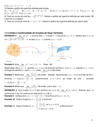 c) fx,y,z = x2
+ y2
+ z2
c = 9
5) Esboce o gráfico da superfície definida pela função:
a) z = 4 − x2
− y2
; b) z = y2
; c) z = 6 − 2x − 3y; d) fx,y = 3; e) fx,y = 1 − x − y; f) fx,y = y; g)
fx,y = x2
+ y2
; h) fx,y = cosx.
6) Trace as curvas de nível de z = 1 − x2
− y2
. Esboce o gráfico da superfície definida por esta função. Dê
o domínio e a imagem:
7) Trace as curvas de nível de z = 1
2
x2
+ 1
2
y2
. Esboce o gráfico da superfície definida por esta função:
1.5 Limites e Continuidade de funções de Duas Variáveis
DEFINIÇÃO 3: lim
x,y→a,b
fx,y = L se para todo  > 0 existe δ > 0 tal que |fx,y − L| <  sempre que x,y ∈ D
e 0 < x − a2
+ y − b2
< δ ou seja fx,y → L quando x,y → a,b.
Exemplo 6: Ache lim
x,y→2,−3
x3
− 4xy2
+ 5y − 7. Resp.: -86
Observação: Se fx,y → L1 quando x,y → a,b ao longo do caminho C1 e fx,y → L2 quando x,y → a,b
ao longo do caminho C2,com L1 ≠ L2, então lim
x,y→a,b
fx,y não existe.
Exemplo 7: Mostre que lim
x,y→0,0
x2
− y2
x2
+ y2
não existe. Solução: Aproximando x,y → 0,0 ao longo do eixo x
tomando y = 0,fx,0 = x2
x2
= 1; posteriormente x,y → 0,0 ao longo do eixo y tomando
x = 0.f0,y =
−y2
y2
= −1.
Exemplo 8: Mostre que lim
x,y→0,0
xy
x2
+ y2
não existe. (use a reta x = y).
DEFINIÇÃO 4: Uma função fx,y é dita contínua em a,b se lim
x,y→a,b
fx,y = fa,b. Dizemos que f é
contínua em D se f for contínua em todo ponto a,b de D.
Exemplo 9: verifique se fx,y = x3
− 4xy2
+ 5y − 7 é contínua em x,y = 2,−3.
Exemplo 10: Onde a função fx,y =
x2
− y2
x2
+ y2
é contínua?
Exemplo 11: Onde a função gx,y =
x2
− y2
x2
+ y2
, se x,y ≠ 0,0
0 se x,y = 0,0
é descontínua?
4
 