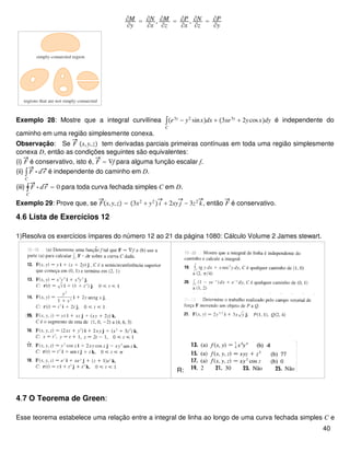 ∂M
∂y
= ∂N
∂x
, ∂M
∂z
= ∂P
∂x
, ∂N
∂z
= ∂P
∂y
Exemplo 28: Mostre que a integral curvilínea ∫
C
e3y
− y2
sinxdx + 3xe3y
+ 2ycosxdy é independente do
caminho em uma região simplesmente conexa.
Observação: Se F x,y,z tem derivadas parciais primeiras contínuas em toda uma região simplesmente
conexa D, então as condições seguintes são equivalentes:
(i) F é conservativo, isto é, F = ∇f para alguma função escalar f.
(ii) ∫
C
F ⋅ dr é independente do caminho em D.
(iii) ∮
C
F ⋅ dr = 0 para toda curva fechada simples C em D.
Exemplo 29: Prove que, se Fx,y,z = 3x2
+ y2
 i + 2xy j − 3z2
k, então F é conservativo.
4.6 Lista de Exercícios 12
1)Resolva os exercícios ímpares do número 12 ao 21 da página 1080: Cálculo Volume 2 James stewart.
R:
4.7 O Teorema de Green:
Esse teorema estabelece uma relação entre a integral de linha ao longo de uma curva fechada simples C e
40
 