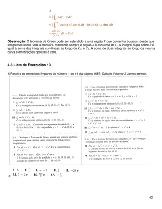 1
2
2
1
2 0
2
0
( cos )( cos ) ( sin )( sin )
2
C
A
x dy y dx
a t b t dt b t a t dt
ab
dt ab
π
π
π
= −
= − −
= =
∫
∫
∫
Observação: O teorema de Green pode ser estendido a uma região R que contenha buracos, desde que
integremos sobre toda a fronteira, mantendo sempre a região R à esquerda de C. A integral dupla sobre R é
igual à soma das integrais curvilíneas ao longo de C1 e C2. A soma de duas integrais ao longo da mesma
curva e em direções opostas é zero.
4.8 Lista de Exercícios 13
1)Resolva os exercícios ímpares do número 1 ao 14 da página 1087: Cálculo Volume 2 James stewart.
R:
42
 