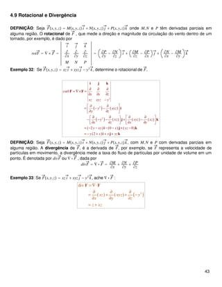 4.9 Rotacional e Divergência
DEFINIÇÃO: Seja Fx,y,z = Mx,y,z i + Nx,y,z j + Px,y,zk onde M,N e P têm derivadas parciais em
alguma região. O rotacional de F , que mede a direção e magnitude da circulação do vento dentro de um
tornado, por exemplo, é dado por
rotF = ∇ × F =
i j k
∂
∂x
∂
∂y
∂
∂z
M N P
= ∂P
∂y
− ∂N
∂z
i + ∂M
∂z
− ∂P
∂x
j + ∂N
∂x
− ∂M
∂y
k
Exemplo 32: Se Fx,y,z = xz i + xyz j − y2
k, determine o rotacional de F.
( ) ( )
( ) ( ) ( ) ( )
( ) ( ) ( )
( )
2
2
2
curl
2 0 0
2
x y z
xz xyz y
y xyz
y z
y xz xyz xz
x z x y
y xy x yz
y x x yz
∂ ∂ ∂
= ∇× =
∂ ∂ ∂
−
∂ ∂ 
= − − ∂ ∂ 
∂ ∂ ∂ ∂  − − − + −  ∂ ∂ ∂ ∂   
= − − − − + −
= − + + +
i j k
F F
i
j k
i j k
i j k
DEFINIÇÃO: Seja Fx,y,z = Mx,y,z i + Nx,y,z j + Px,y,zk, com M,N e P com derivadas parciais em
alguma região. A divergência de F, é a derivada de F, por exemplo, se F representa a velocidade de
partículas em movimento, a divergência mede a taxa do fluxo de partículas por unidade de volume em um
ponto. É denotada por divF ou ∇ ⋅ F , dada por
divF = ∇ ⋅ F = ∂M
∂x
+ ∂N
∂y
+ ∂P
∂z
Exemplo 33: Se Fx,y,z = xz i + xyz j − y2
k, ache ∇ ⋅ F :
( ) ( ) ( )2
div
xz xyz y
x y z
z xz
= ∇⋅
∂ ∂ ∂
= + + −
∂ ∂ ∂
= +
F F
43
 