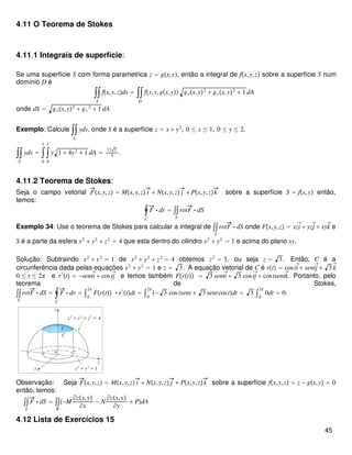 4.11 O Teorema de Stokes
4.11.1 Integrais de superfície:
Se uma superfície S com forma parametrica z = gx,y, então a integral de fx,y,z sobre a superfície S num
domínio D é
∫∫
S
fx,y,zds = ∫∫
D
fx,y,gx,y gxx,y2
+ gyx,y2
+ 1 dA
onde dS = gxx,y2
+ gy
2
+ 1 dA
Exemplo: Calcule ∫∫
S
yds, onde S é a superfície z = x + y2
, 0 ≤ x ≤ 1, 0 ≤ y ≤ 2.
∫∫
S
yds = ∫
0
1
∫
0
1
y 1 + 4y2
+ 1 dA =
13 2
3
.
4.11.2 Teorema de Stokes:
Seja o campo vetorial Fx,y,z = Mx,y,z i + Nx,y,z j + Px,y,zk sobre a superfície S = fx,y então,
temos:
∮
C
F ⋅ dr = ∫∫
S
rotF ⋅ dS
Exemplo 34: Use o teorema de Stokes para calcular a integral de ∫∫
S
rotF ⋅ dS onde Fx,y,z = xzi⃗+ yzj⃗+ xyk⃗ e
S é a parte da esfera x2
+ y2
+ z2
= 4 que esta dentro do cilindro x2
+ y2
= 1 e acima do plano xy.
Solução: Subtraindo x2
+ y2
= 1 de x2
+ y2
+ z2
= 4 obtemos z2
= 3, ou seja z = 3 . Então, C é a
circunferência dada pelas equações x2
+ y2
= 1 e z = 3 . A equação vetorial de C é rt = costi⃗+ sentj⃗+ 3 k⃗
0 ≤ t ≤ 2π e r′
t = −senti⃗+ costj⃗ e temos também Frt = 3 senti⃗+ 3 costj⃗+ costsentk⃗. Portanto, pelo
teorema de Stokes,
∫∫
S
rotF ⋅ dS = ∮
C
F ⋅ dr = ∫0
2π
Frt ⋅ r′
tdt = ∫0
2π
− 3 costsent + 3 sentcostdt = 3 ∫0
2π
0dt = 0.
Observação: Seja Fx,y,z = Mx,y,z i + Nx,y,z j + Px,y,zk sobre a superfície fx,y,z = z − gx,y = 0
então, temos:
∫∫
S
F ⋅ dS = ∫∫
R
−M
∂zx,y
∂x
− N
∂zx,y
∂y
+ PdA
4.12 Lista de Exercícios 15
45
 