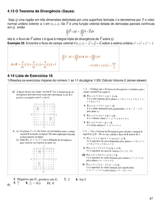 4.13 O Teorema da Divergência (Gauss)
Seja Q uma região em três dimensões delimitada por uma superfície fechada S e denotemos por n o vetor
normal unitário exterior a S em x,y,z. Se F é uma função vetorial dotada de derivadas parciais contínuas
em Q , então
∫∫
S
F ⋅ dS = ∫∫∫
Q
∇ ⋅ FdV
isto é, o fluxo de F sobre S é igual à integral tripla da divergência de F sobre Q.
Exemplo 35: Encontre o fluxo do campo vetorial Fx,y,z = zi⃗+ yj⃗+ xk⃗ sobre a esfera unitária x2
+ y2
+ z2
= 1.
( ) ( ) ( )div 1z y x
x y z
∂ ∂ ∂
= + + =
∂ ∂ ∂
F ( ) ( )
34
3
div 1
4
1
3
S B B
F dS dV dV
V B
π
π
⋅ = =
= = =
∫∫ ∫∫∫ ∫∫∫F
4.14 Lista de Exercícios 16
1)Resolva os exercícios ímpares do número 1 ao 11 da página 1129: Cálculo Volume 2 James stewart.
R:
47
 