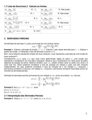 1.7 Lista de Exercícios 2: Calcule os limites:
a) lim
x,y→0,0
x2−2
3+xy
R.: − 2
3
g) lim
x,y→0,0
x2
x2+y2 R.: Não existe
b) lim
x,y→ π
2
,1
y+1
2−cosx
R.: 1 h) lim
x,y→0,0
xycosy
3x2+y2 R.: Não existe
c) lim
x,y→0,0
x4
− y4
x2
+ y2
R.: 0 i) lim
x,y→0,0
xy
x2+y2
R.: 0
d) lim
x,y→0,0
3x3−2x2y+3y2x−2y3
x2+y2 R.: 0 j) lim
x,y→0,0
2x2y
x4+y2 R.: Não existe
e) lim
x,y,z→2,3,1
y2−4y+3
x2zy−3
R.: 1
2
k) lim
x,y→0,0
x2+y2
x2+y2+1 −1
R.: 2
f) lim
x,y→5,−2
x5
+ 4x3
y − 5xy2
 R.: 2025
2. DERIVADAS PARCIAIS
Da definição de derivada f′
x para uma função de uma variável, temos:
f′
x =
dfx
dx
= lim
Δx→0
fx + Δx − fx
Δx
.
Exemplo 1: Calcule a derivada da função y = 1 + x2
. Calcule o valor dessa derivada para x = 1. Esboce o
gráfico da função y e interprete o valor da derivada no ponto 1,2.
Bem, como estamos estudando funções de duas variáveis, o que representa a derivada de uma função de
duas variáveis??
Consideremos ux,y, para x,y que varia numa determinada região do plano xy, uma função que
representa a temperatura de uma placa retangular. Observe que a temperatura em cada ponto da placa,
depende da posição do ponto. Observe também, que x e y podem ambas variar ou pode uma variar e a
outra ficar fixa. Assim podemos considerar a taxa de variação em relação a cada uma das variáveis
independentes. Ou seja, podemos considerar a taxa de variação de u em relação à x, enquanto y
permanece constante e a taxa de u em relação a y , enquanto x permanece constante. Essa idéia conduz ao
conceito de derivadas parciais.
Definição de derivadas parciais (primeiras) de f em relação a x e y, como as funções fx e fy tais que
fxx,y =
∂f
∂x
= lim
Δx→0
fx + Δx,y − fx,y
Δx
e
fyx,y =
∂f
∂y
= lim
Δy→0
fx,y + Δy − fx,y
Δy
Exemplo 2: Se fx,y = 3x2
− 2xy + y2
, ache:
a) fxx,y e fyx,y
b) fx3,−2 e fy3,−2
2.1 Interpretação das Derivadas Parciais
Exemplo 3: Seja fx,y = 4 − x2
− 2y2
; ache fx1,1 e fy1,1.
5
 