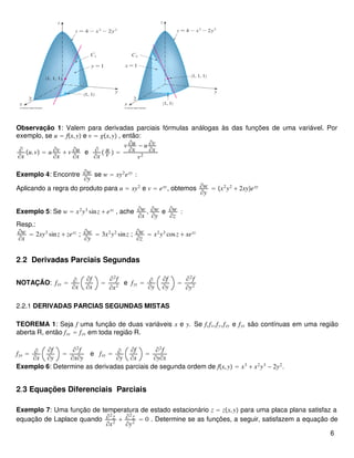 Observação 1: Valem para derivadas parciais fórmulas análogas às das funções de uma variável. Por
exemplo, se u = fx,y e v = gx,y , então:
∂
∂x
u.v = u ∂v
∂x
+ v ∂u
∂x
e ∂
∂x
 u
v  =
v ∂u
∂x
− u ∂v
∂x
v2
Exemplo 4: Encontre ∂w
∂y
se w = xy2
exy
:
Aplicando a regra do produto para u = xy2
e v = exy
, obtemos ∂w
∂y
= x2
y2
+ 2xyexy
Exemplo 5: Se w = x2
y3
sinz + exz
, ache ∂w
∂x
, ∂w
∂y
e ∂w
∂z
:
Resp.:
∂w
∂x
= 2xy3
sinz + zexz
; ∂w
∂y
= 3x2
y2
sinz ; ∂w
∂z
= x2
y3
cosz + xexz
2.2 Derivadas Parciais Segundas
NOTAÇÃO: fxx = ∂
∂x
∂f
∂x
=
∂2
f
∂x2
e fyy = ∂
∂y
∂f
∂y
=
∂2
f
∂y2
2.2.1 DERIVADAS PARCIAS SEGUNDAS MISTAS
TEOREMA 1: Seja f uma função de duas variáveis x e y. Se f,fx,fy,fxy e fyx são contínuas em uma região
aberta R, então fxy = fyx em toda região R.
fyx = ∂
∂x
∂f
∂y
=
∂2
f
∂x∂y
e fxy = ∂
∂y
∂f
∂x
=
∂2
f
∂y∂x
Exemplo 6: Determine as derivadas parciais de segunda ordem de fx,y = x3
+ x2
y3
− 2y2
.
2.3 Equações Diferenciais Parciais
Exemplo 7: Uma função de temperatura de estado estacionário z = zx,y para uma placa plana satisfaz a
equação de Laplace quando ∂2
z
∂x2
+ ∂2
z
∂y2
= 0 . Determine se as funções, a seguir, satisfazem a equação de
6
 