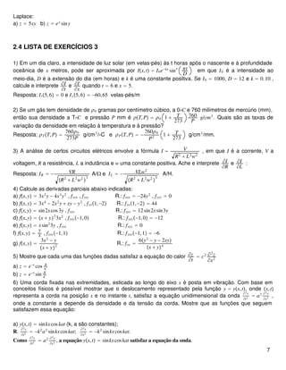 Laplace:
a) z = 5xy b) z = ex
siny
2.4 LISTA DE EXERCÍCIOS 3
1) Em um dia claro, a intensidade de luz solar (em velas-pés) às t horas após o nascente e à profundidade
oceânica de x metros, pode ser aproximada por Ix,t = I0e−kx
sin3 πt
D
em que I0 é a intensidade ao
meio-dia, D é a extensão do dia (em horas) e k é uma constante positiva. Se I0 = 1000, D = 12 e k = 0.10 ,
calcule e interprete ∂I
∂t
e ∂I
∂x
quando t = 6 e x = 5.
Resposta: It5,6 = 0 e Ix5,6 = −60,65 velas-pés/m
2) Se um gás tem densidade de ρ0 gramas por centímetro cúbico, a 0∘C e 760 milímetros de mercúrio (mm),
então sua densidade a T∘C e pressão P mm é ρT,P = ρ0 1 + T
273
760
P
g/cm3
. Quais são as taxas de
variação da densidade em relação à temperatura e à pressão?
Resposta: ρTT,P =
760ρ0
273P
g/cm3
/∘C e ρPT,P = −
760ρ0
P2
1 + T
273
g/cm3
/mm.
3) A análise de certos circuitos elétricos envolve a fórmula I = V
R2
+ L2
w2
, em que I é a corrente, V a
voltagem, R a resistência, L a indutância e w uma constante positiva. Ache e interprete ∂I
∂R
e ∂I
∂L
:
Resposta: IR = − VR
R2
+ L2
w2

3
A/Ω e IL = − VLw2
R2
+ L2
w2

3
A/H.
4) Calcule as derivadas parciais abaixo indicadas:
a) fx,y = 3x2
y − 4x3
y2
, fxxx , fyyy R.: fxxx = −24y2
, fyyy = 0
b) fx,y = 3x4
− 2x2
y + xy − y2
, fxx1,−2 R.: fxx1,−2 = 44
c) fx,y = sin2xcos3y , fxyx R.: fxyx = 12sin2xsin3y
d) fx,y = x + y2
3x2
, fyxy−1,0 R.: fyxy−1,0 = −12
e) fx,y = xsin2
3y , fxyx R.: fxyx = 0
f) fx,y =
y
x , fxxx−1,1 R.: fxxx−1,1 = −6
g) fx,y =
3x2
− y
x + y2
R.: fxx =
6y2
− y − 2xy
x + y4
5) Mostre que cada uma das funções dadas satisfaz a equação do calor ∂z
∂t
= c2 ∂2
z
∂x2
a) z = e−t
cos x
c
b) z = e−t
sin x
c
6) Uma corda fixada nas extremidades, esticada ao longo do eixo x é posta em vibração. Com base em
conceitos físicos é possível mostrar que o deslocamento representado pela função y = yx,t, onde x,t
representa a corda na posição x e no instante t, satisfaz a equação unidimensional da onda
∂2y
∂t2
= a2 ∂2y
∂x2
,
onde a constante a depende da densidade e da tensão da corda. Mostre que as funções que seguem
satisfazem essa equação:
a) yx,t = sinkxcoskat (k, a são constantes);
R.
∂2y
∂t2
= −k2
a2
sinkxcoskat;
∂2y
∂x2
= −k2
sinkxcoskat.
Como
∂2y
∂t2 = a2 ∂2y
∂x2 , a equação yx,t = sinkxcoskat satisfaz a equação da onda.
7
 