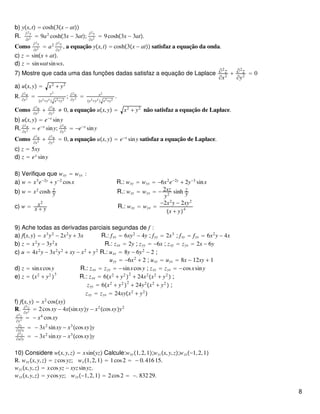 b) yx,t = cosh3x − at
R.
∂2y
∂t2
= 9a2
cosh3x − 3at;
∂2y
∂x2
= 9cosh3x − 3at.
Como
∂2y
∂t2 = a2 ∂2y
∂x2 , a equação yx,t = cosh3x − at satisfaz a equação da onda.
c) z = sinx + at.
d) z = sinwatsinwx.
7) Mostre que cada uma das funções dadas satisfaz a equação de Laplace ∂2
z
∂x2
+ ∂2
z
∂y2
= 0
a) ux,y = x2
+ y2
R. ∂2u
∂x2 =
y2
x2+y2
 x2+y2
; ∂2u
∂y2 = x2
x2+y2
 x2+y2
.
Como ∂2u
∂x2 + ∂2u
∂y2 ≠ 0, a equação ux,y = x2
+ y2
não satisfaz a equação de Laplace.
b) ux,y = e−x
siny
R. ∂2u
∂x2 = e−x
siny; ∂2u
∂y2 = −e−x
siny
Como ∂2u
∂x2
+ ∂2u
∂y2
= 0, a equação ux,y = e−x
siny satisfaz a equação de Laplace.
c) z = 5xy
d) z = ex
siny
8) Verifique que wxy = wyx :
a) w = x3
e−2y
+ y−2
cosx R.: wxy = wyx = −6x2
e−2y
+ 2y−3
sinx
b) w = x2
cosh z
y R.: wxy = wyx = − 2xz
y2
sinh z
y
c) w = x2
x + y R.: wxy = wyx =
−2x2
y − 2xy2
x + y4
9) Ache todas as derivadas parciais segundas de f :
a) fx,y = x3
y2
− 2x2
y + 3x R.: fxx = 6xy2
− 4y ; fyy = 2x3
; fxy = fyx = 6x2
y − 4x
b) z = x2
y − 3y2
x R.: zxx = 2y ; zyy = −6x ; zxy = zyx = 2x − 6y
c) u = 4x2
y − 3x2
y2
+ xy − x2
+ y2
R.: uxx = 8y − 6y2
− 2 ;
uyy = −6x2
+ 2 ; uxy = uyx = 8x − 12xy + 1
d) z = sinxcosy R.: zxx = zyy = −sinxcosy ; zxy = zyx = −cosxsiny
e) z = x2
+ y2

3
R.: zxx = 6x2
+ y2

2
+ 24x2
x2
+ y2
 ;
zyy = 6x2
+ y2

2
+ 24y2
x2
+ y2
 ;
zxy = zyx = 24xyx2
+ y2

f) fx,y = x2
cosxy
R. ∂2z
∂x2
= 2cosxy − 4xsinxyy − x2
cosxyy2
∂2z
∂y2 = − x4
cosxy
∂z
∂y∂x
= − 3x2
sinxy − x3
cosxyy
∂2z
∂x∂y
= − 3x2
sinxy − x3
cosxyy
10) Considere wx,y,z = xsinyz Calcule:wxy1,2,1;wyzx,y,z;wzx−1,2,1
R. wxyx,y,z = zcosyz; wx1,2,1 = 1cos2 = − 0.41615.
wyzx,y,z = xcosyz − xyzsinyz.
wzxx,y,z = ycosyz; wzx−1,2,1 = 2cos2 = −. 83229.
8
 