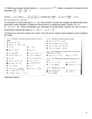 11) Mostre que qualquer função dada por w = sinaxcosbye− a2+b2 z
satisfaz a equação de Laplace em três
dimensões ∂2
w
∂x2
+ ∂2
w
∂y2
+ ∂2
w
∂z2
= 0.
12) Se u = vsecrt, ache urvr = ∂
∂r
∂
∂v
∂u
∂r
. (Lembre que dsecx
dx
= secxtanx e dtanx
dx
= sec2
x).
R.: t2
secrtsec2
rt + tan2
rt
13) Considere a função produção fx,y = 60x
3
4 yque fornece o número de unidades de determinados bens
produzidos, sendo utilizadas x unidades de mão de obra e y unidades de capital. Calcule fx81,16,
R. fy81,16 = 405
8
. Essas quantidades são chamadas de produtividade marginal de mão de obra e
produtividade marginal de capital. fx,y = 60x
3
4 y
1
4 ; fxx,y =
45y
1
4
x
− 1
4
.
14) Resolva os exercícios ímpares do número 13 ao 45 do livro: Cálculo James Stewart volume 2 páginas
917 a 920.
Respostas ímpares
9
 